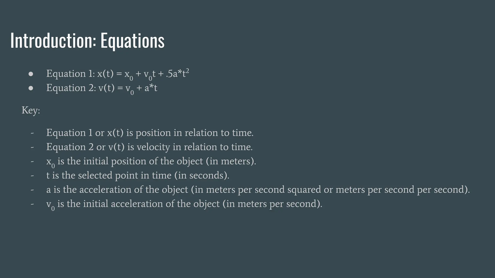 Introduction: Equations
● Equation 1: x(t) = x0
+ v0
t + .5a*t2
● Equation 2: v(t) = v0
+ a*t
Key:
- Equation 1 or x(t) is position in relation to time.
- Equation 2 or v(t) is velocity in relation to time.
- x0
is the initial position of the object (in meters).
- t is the selected point in time (in seconds).
- a is the acceleration of the object (in meters per second squared or meters per second per second).
- v0
is the initial acceleration of the object (in meters per second).
 