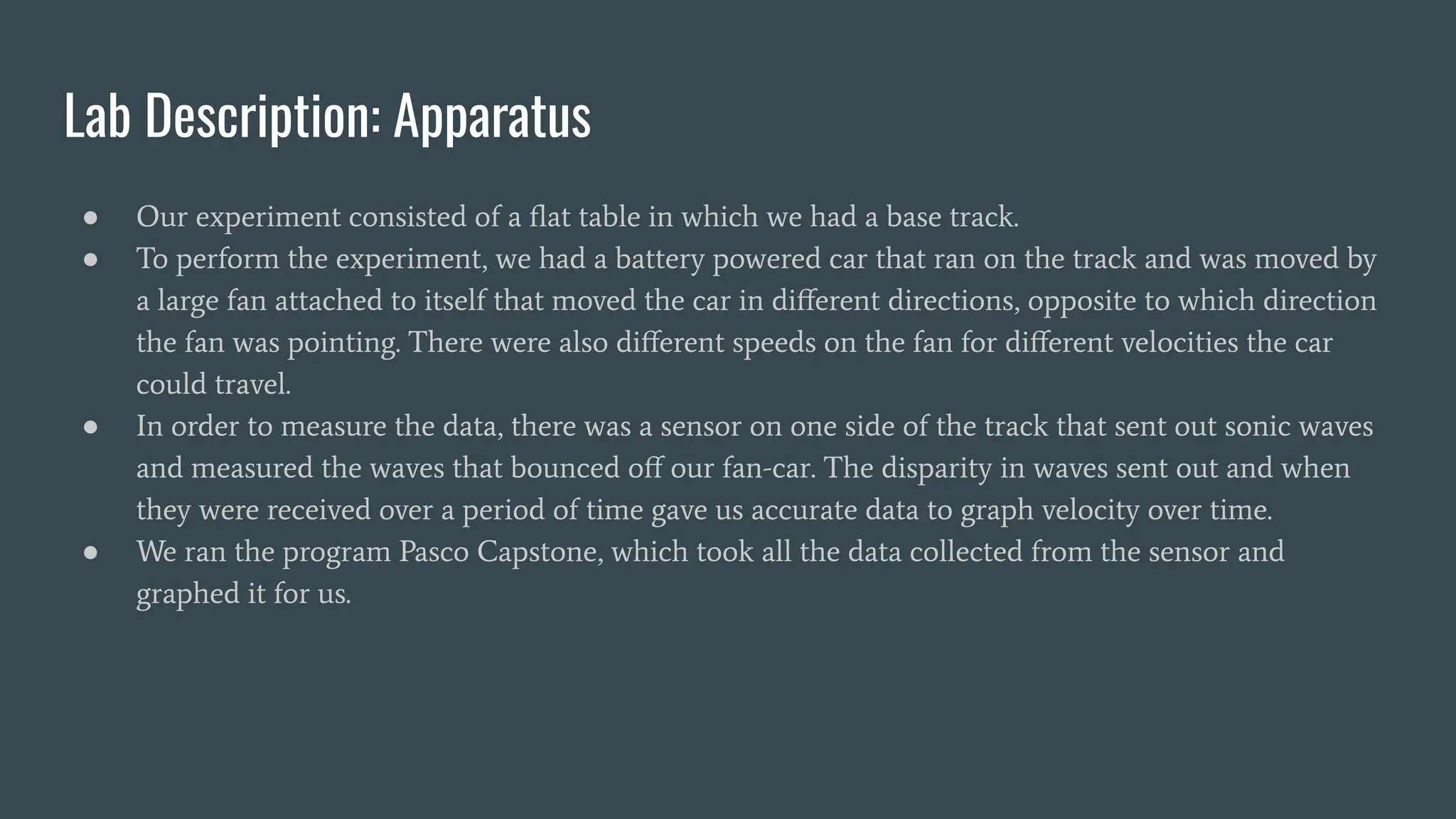 Lab Description: Apparatus
● Our experiment consisted of a ﬂat table in which we had a base track.
● To perform the experiment, we had a battery powered car that ran on the track and was moved by
a large fan attached to itself that moved the car in diﬀerent directions, opposite to which direction
the fan was pointing. There were also diﬀerent speeds on the fan for diﬀerent velocities the car
could travel.
● In order to measure the data, there was a sensor on one side of the track that sent out sonic waves
and measured the waves that bounced oﬀ our fan-car. The disparity in waves sent out and when
they were received over a period of time gave us accurate data to graph velocity over time.
● We ran the program Pasco Capstone, which took all the data collected from the sensor and
graphed it for us.
 