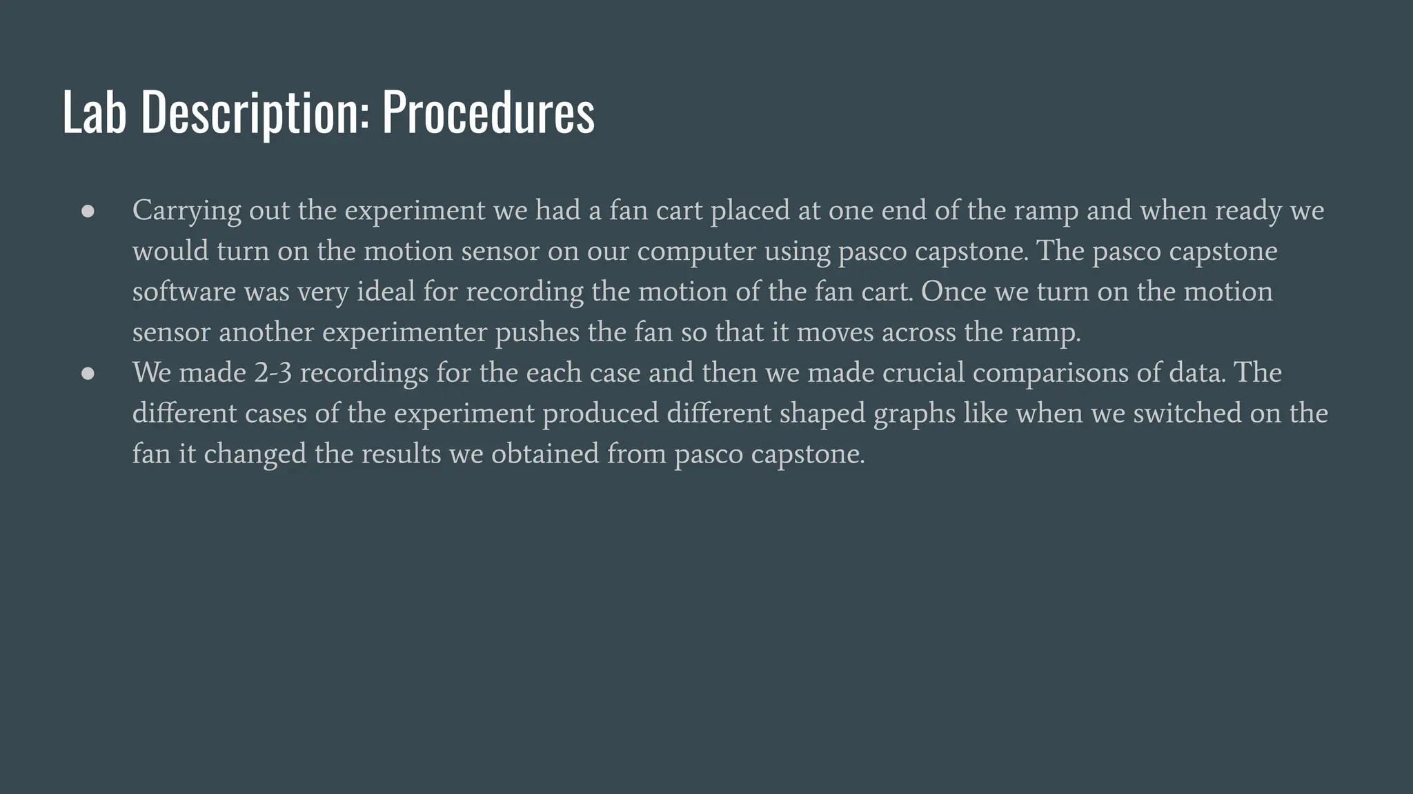 Lab Description: Procedures
● Carrying out the experiment we had a fan cart placed at one end of the ramp and when ready we
would turn on the motion sensor on our computer using pasco capstone. The pasco capstone
software was very ideal for recording the motion of the fan cart. Once we turn on the motion
sensor another experimenter pushes the fan so that it moves across the ramp.
● We made 2-3 recordings for the each case and then we made crucial comparisons of data. The
diﬀerent cases of the experiment produced diﬀerent shaped graphs like when we switched on the
fan it changed the results we obtained from pasco capstone.
 