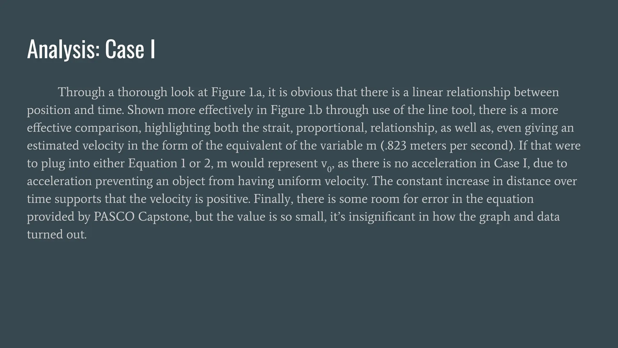 Analysis: Case I
Through a thorough look at Figure 1.a, it is obvious that there is a linear relationship between
position and time. Shown more eﬀectively in Figure 1.b through use of the line tool, there is a more
eﬀective comparison, highlighting both the strait, proportional, relationship, as well as, even giving an
estimated velocity in the form of the equivalent of the variable m (.823 meters per second). If that were
to plug into either Equation 1 or 2, m would represent v0
, as there is no acceleration in Case I, due to
acceleration preventing an object from having uniform velocity. The constant increase in distance over
time supports that the velocity is positive. Finally, there is some room for error in the equation
provided by PASCO Capstone, but the value is so small, it’s insigniﬁcant in how the graph and data
turned out.
 