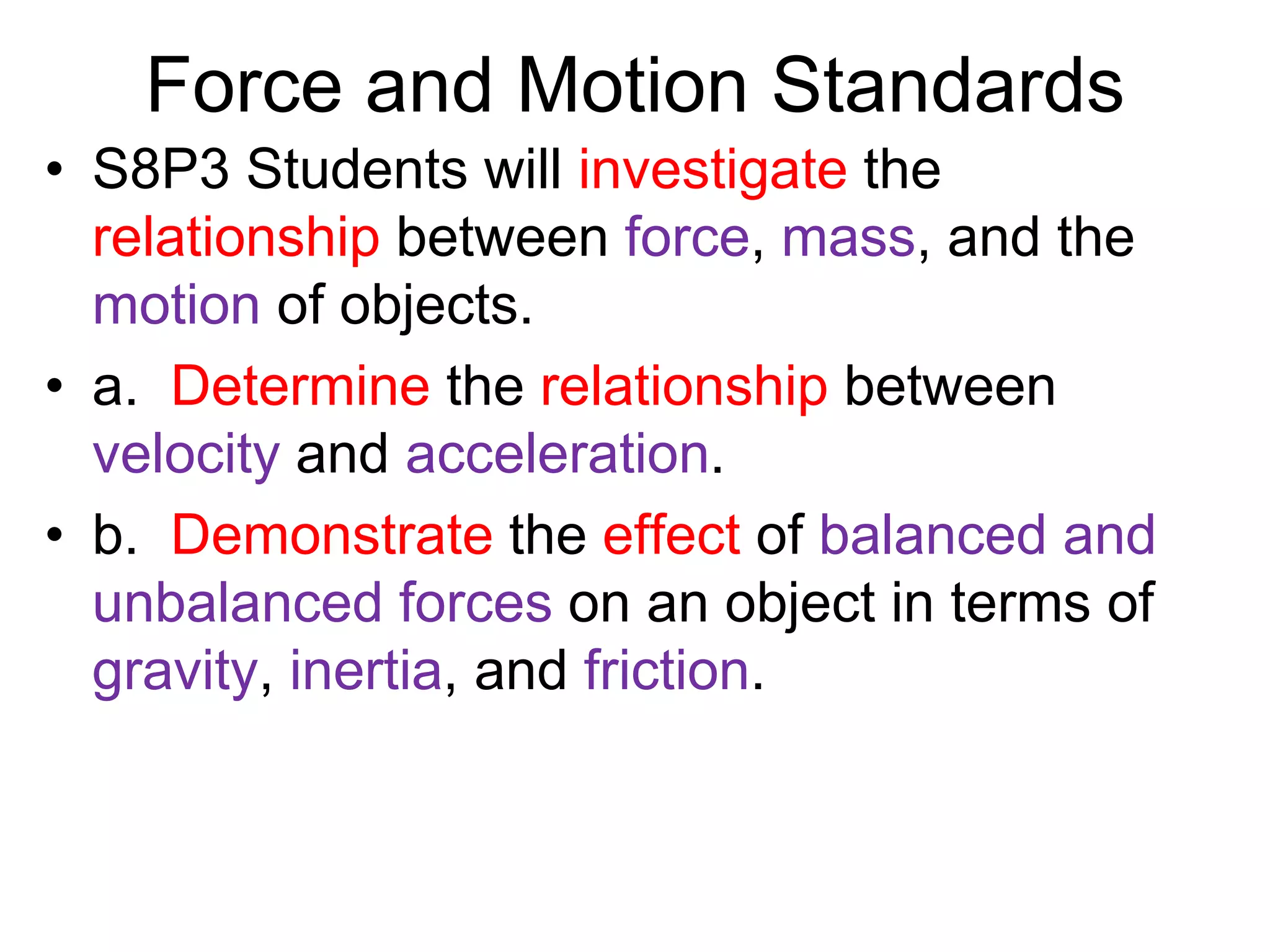 Force and Motion Standards
• S8P3 Students will investigate the
relationship between force, mass, and the
motion of objects.
• a. Determine the relationship between
velocity and acceleration.
• b. Demonstrate the effect of balanced and
unbalanced forces on an object in terms of
gravity, inertia, and friction.
 