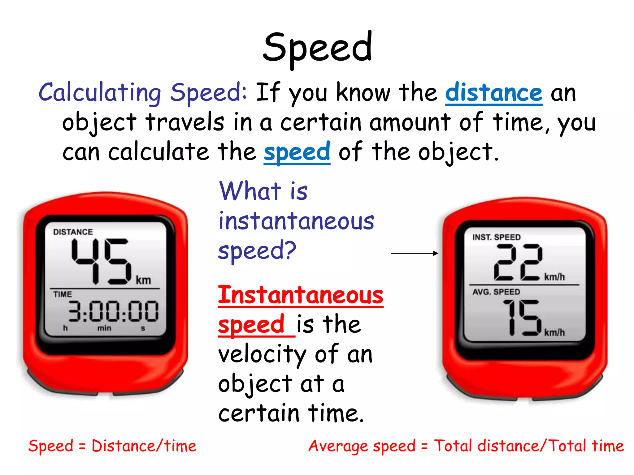 Speed
Calculating Speed: If you know the distance an
object travels in a certain amount of time, you
can calculate the speed of the object.
Speed = Distance/time Average speed = Total distance/Total time
What is
instantaneous
speed?
Instantaneous
speed is the
velocity of an
object at a
certain time.
 