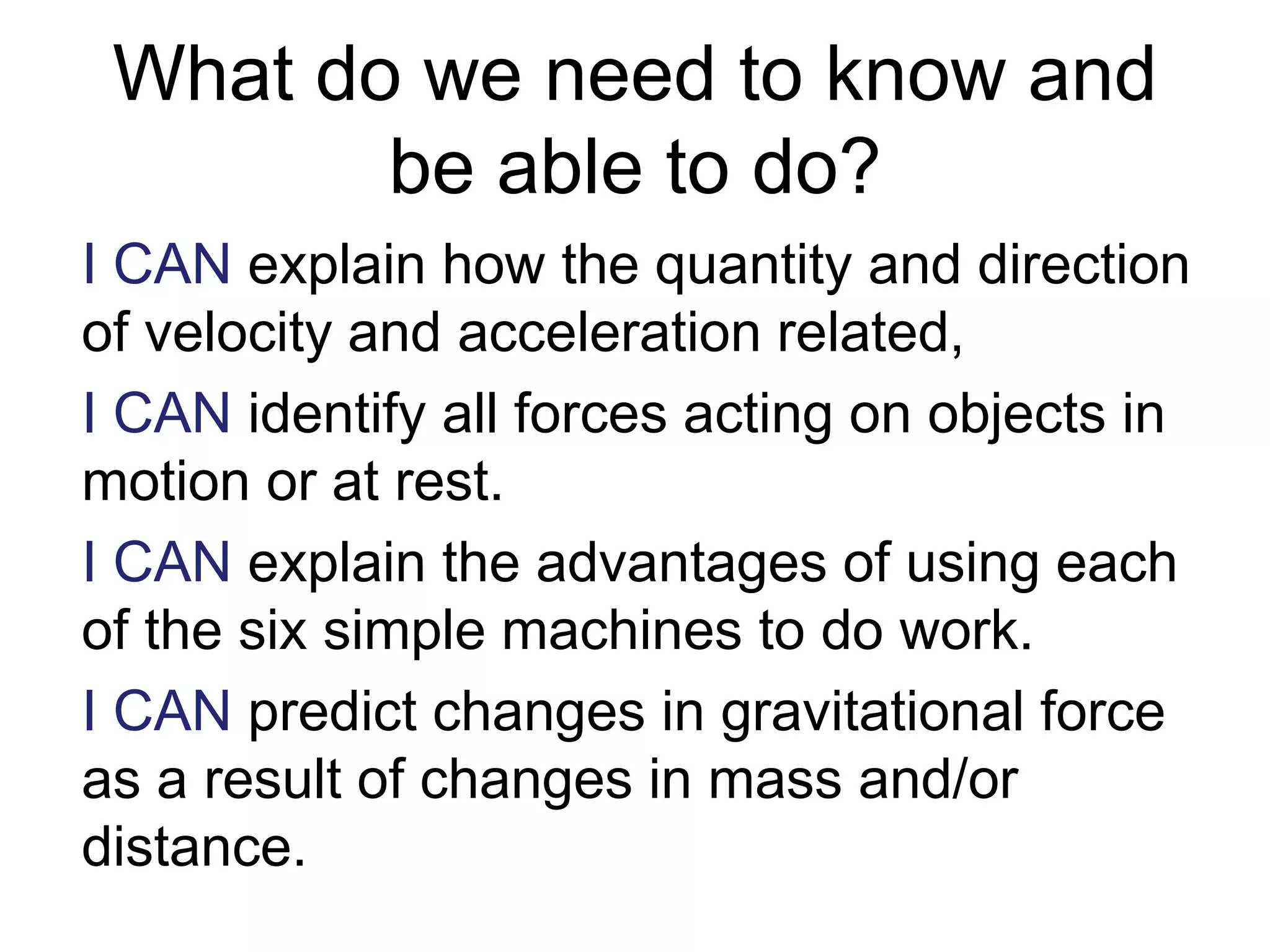 What do we need to know and
be able to do?
I CAN explain how the quantity and direction
of velocity and acceleration related,
I CAN identify all forces acting on objects in
motion or at rest.
I CAN explain the advantages of using each
of the six simple machines to do work.
I CAN predict changes in gravitational force
as a result of changes in mass and/or
distance.
 