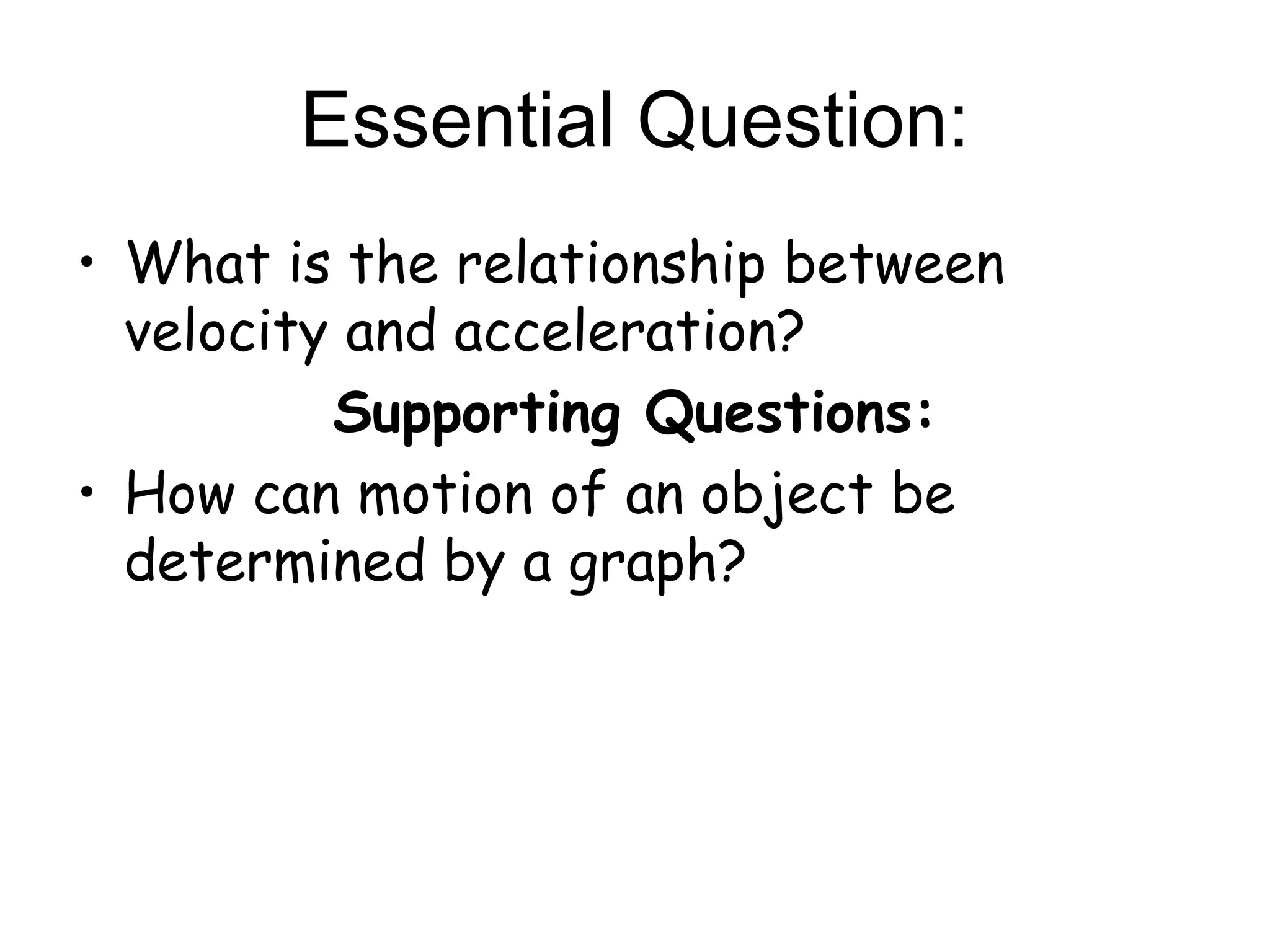 • What is the relationship between
velocity and acceleration?
Supporting Questions:
• How can motion of an object be
determined by a graph?
Essential Question:
 