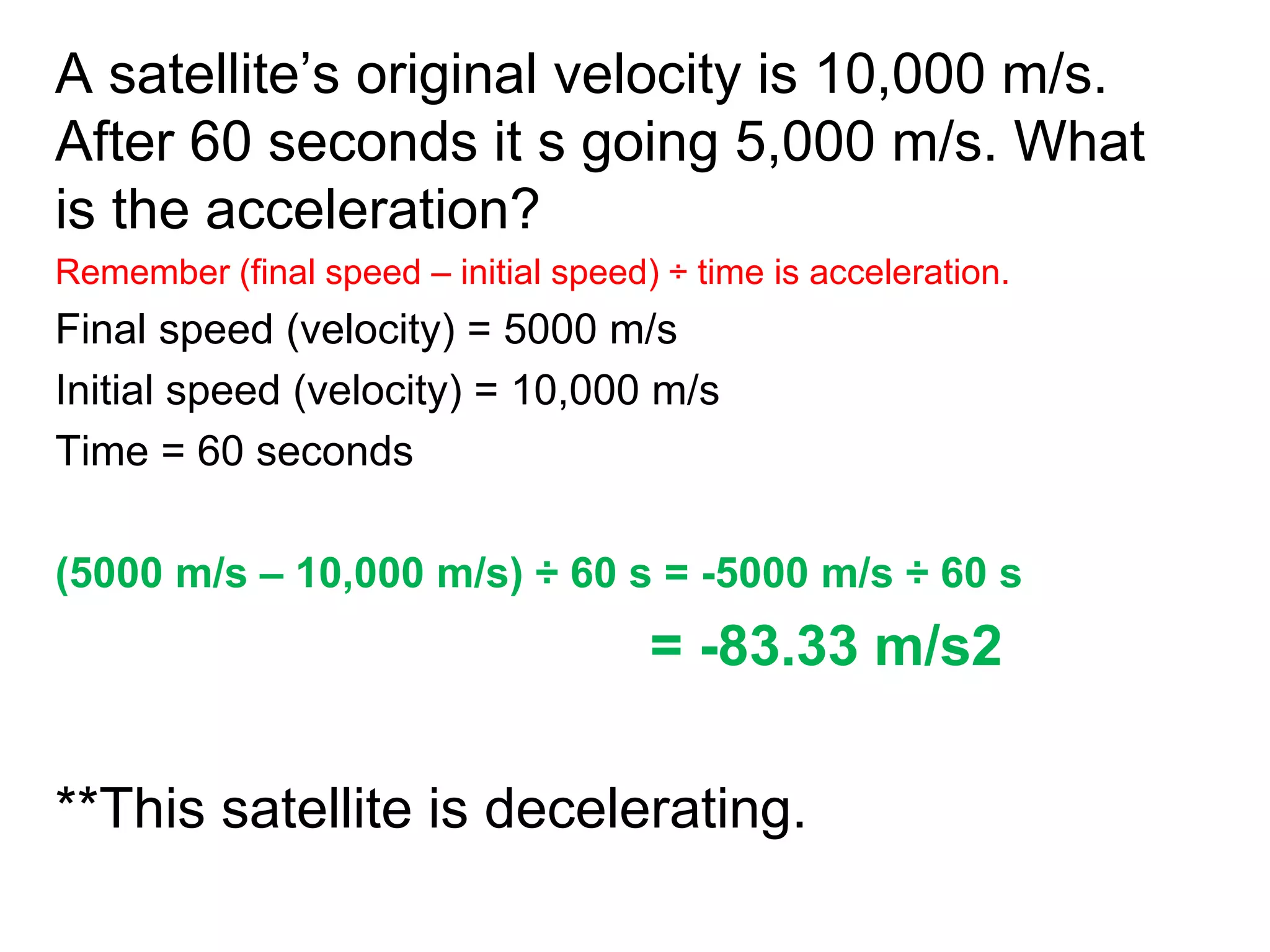 A satellite’s original velocity is 10,000 m/s.
After 60 seconds it s going 5,000 m/s. What
is the acceleration?
Remember (final speed – initial speed) ÷ time is acceleration.
Final speed (velocity) = 5000 m/s
Initial speed (velocity) = 10,000 m/s
Time = 60 seconds
(5000 m/s – 10,000 m/s) ÷ 60 s = -5000 m/s ÷ 60 s
= -83.33 m/s2
**This satellite is decelerating.
 