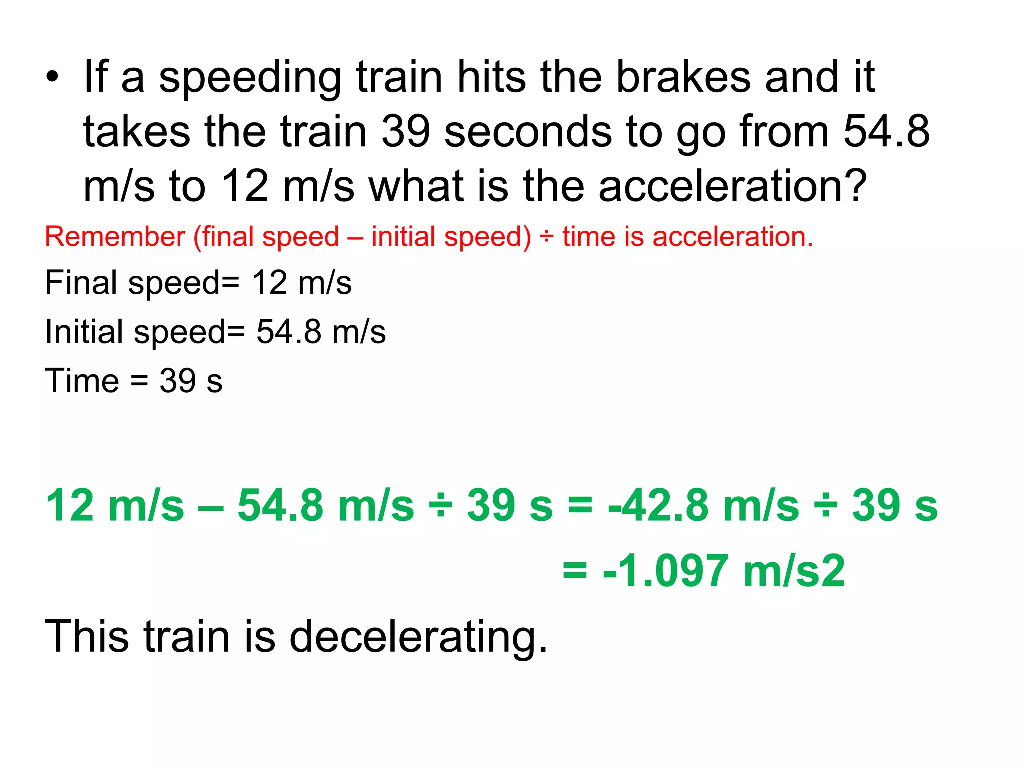 • If a speeding train hits the brakes and it
takes the train 39 seconds to go from 54.8
m/s to 12 m/s what is the acceleration?
Remember (final speed – initial speed) ÷ time is acceleration.
Final speed= 12 m/s
Initial speed= 54.8 m/s
Time = 39 s
12 m/s – 54.8 m/s ÷ 39 s = -42.8 m/s ÷ 39 s
= -1.097 m/s2
This train is decelerating.
 