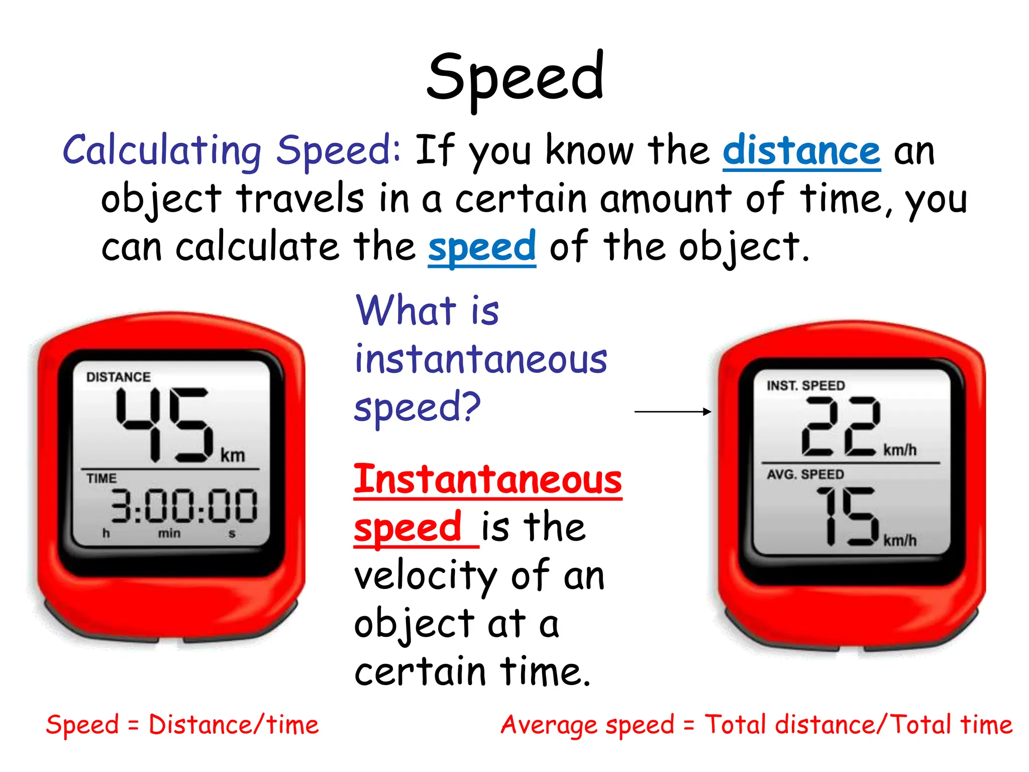 Speed
Calculating Speed: If you know the distance an
object travels in a certain amount of time, you
can calculate the speed of the object.
Speed = Distance/time Average speed = Total distance/Total time
What is
instantaneous
speed?
Instantaneous
speed is the
velocity of an
object at a
certain time.
 
