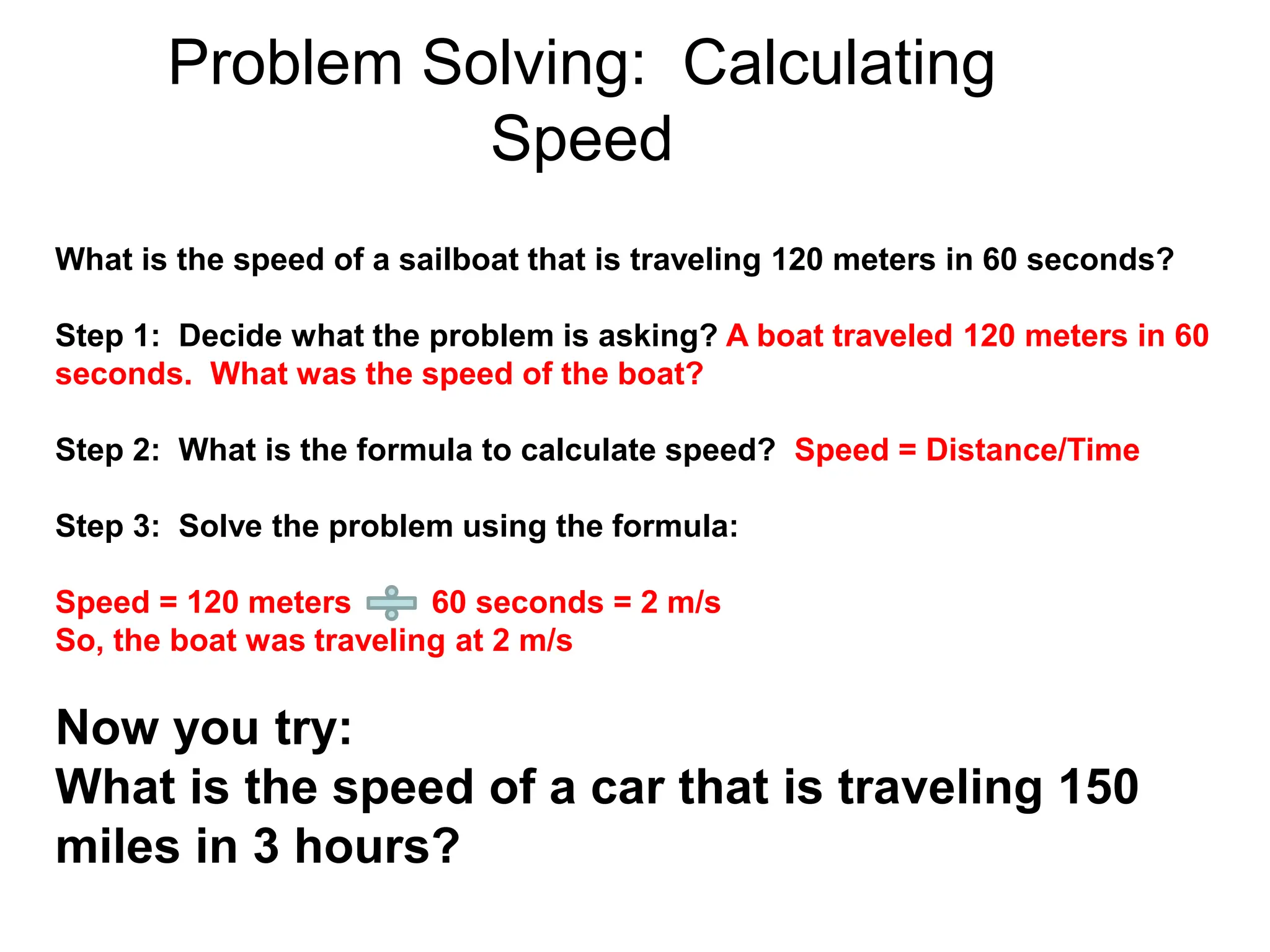 Problem Solving: Calculating
Speed
What is the speed of a sailboat that is traveling 120 meters in 60 seconds?
Step 1: Decide what the problem is asking? A boat traveled 120 meters in 60
seconds. What was the speed of the boat?
Step 2: What is the formula to calculate speed? Speed = Distance/Time
Step 3: Solve the problem using the formula:
Speed = 120 meters 60 seconds = 2 m/s
So, the boat was traveling at 2 m/s
Now you try:
What is the speed of a car that is traveling 150
miles in 3 hours?
 