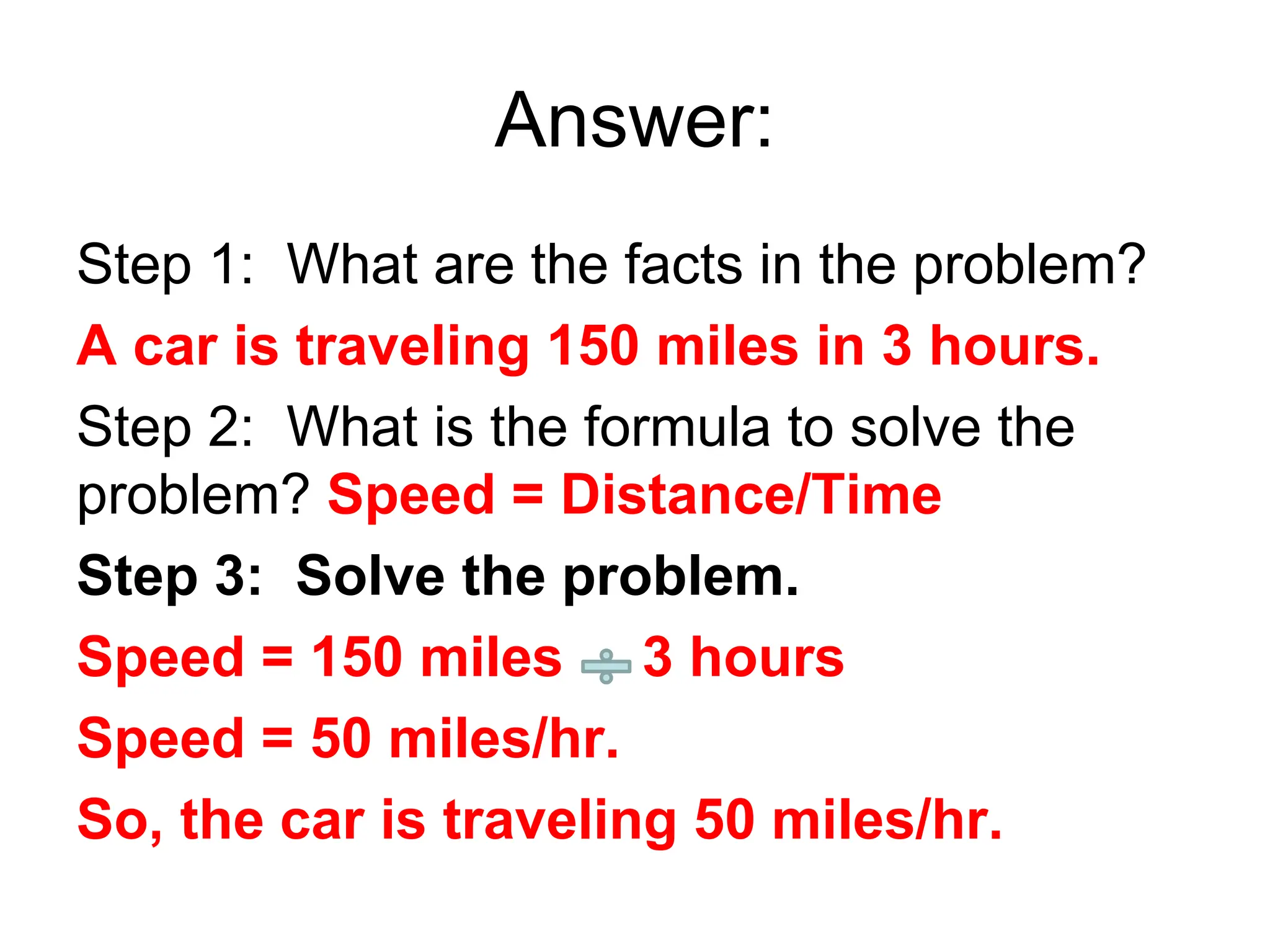 Answer:
Step 1: What are the facts in the problem?
A car is traveling 150 miles in 3 hours.
Step 2: What is the formula to solve the
problem? Speed = Distance/Time
Step 3: Solve the problem.
Speed = 150 miles 3 hours
Speed = 50 miles/hr.
So, the car is traveling 50 miles/hr.
 