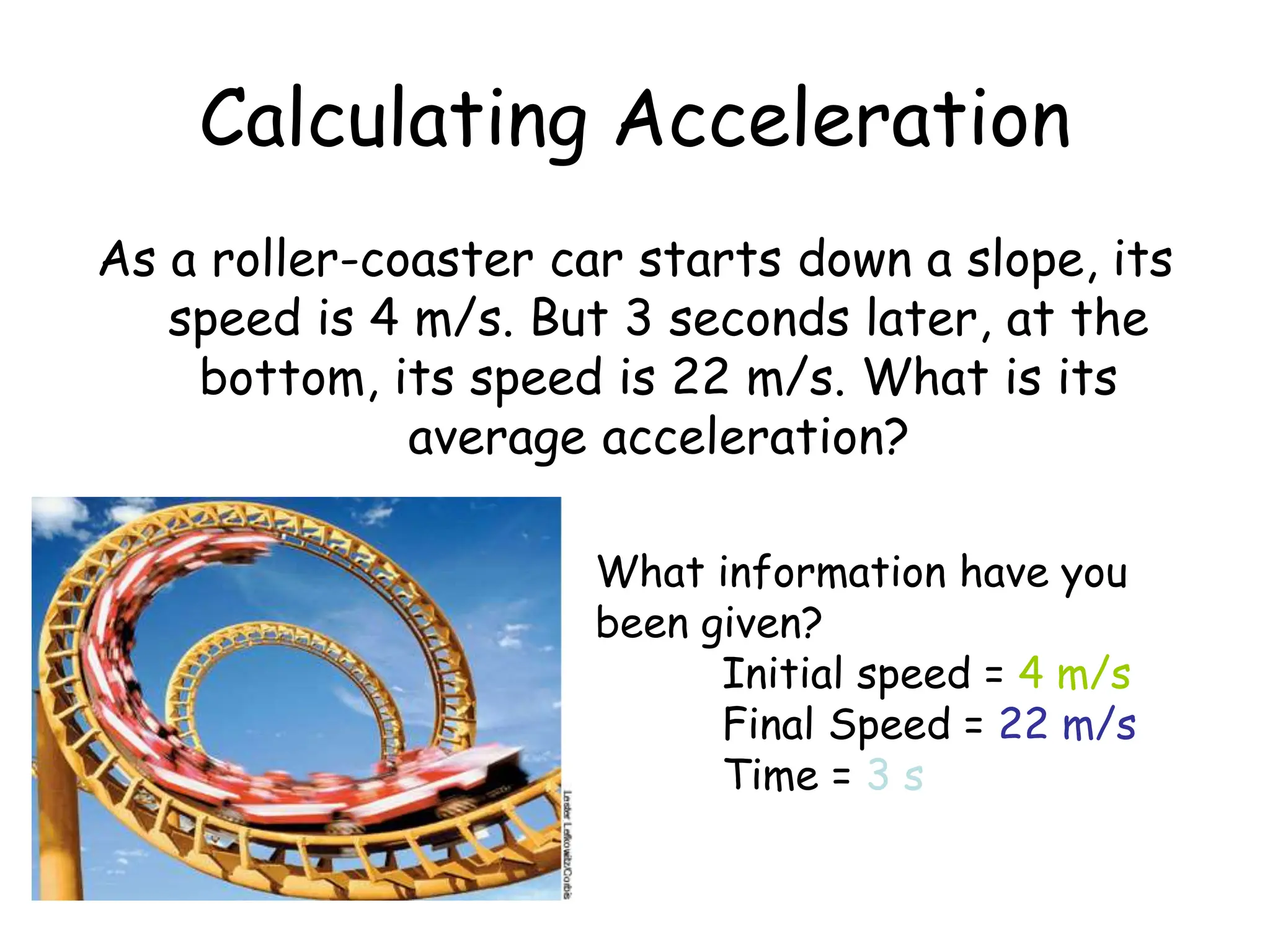 As a roller-coaster car starts down a slope, its
speed is 4 m/s. But 3 seconds later, at the
bottom, its speed is 22 m/s. What is its
average acceleration?
Calculating Acceleration
What information have you
been given?
Initial speed = 4 m/s
Final Speed = 22 m/s
Time = 3 s
 