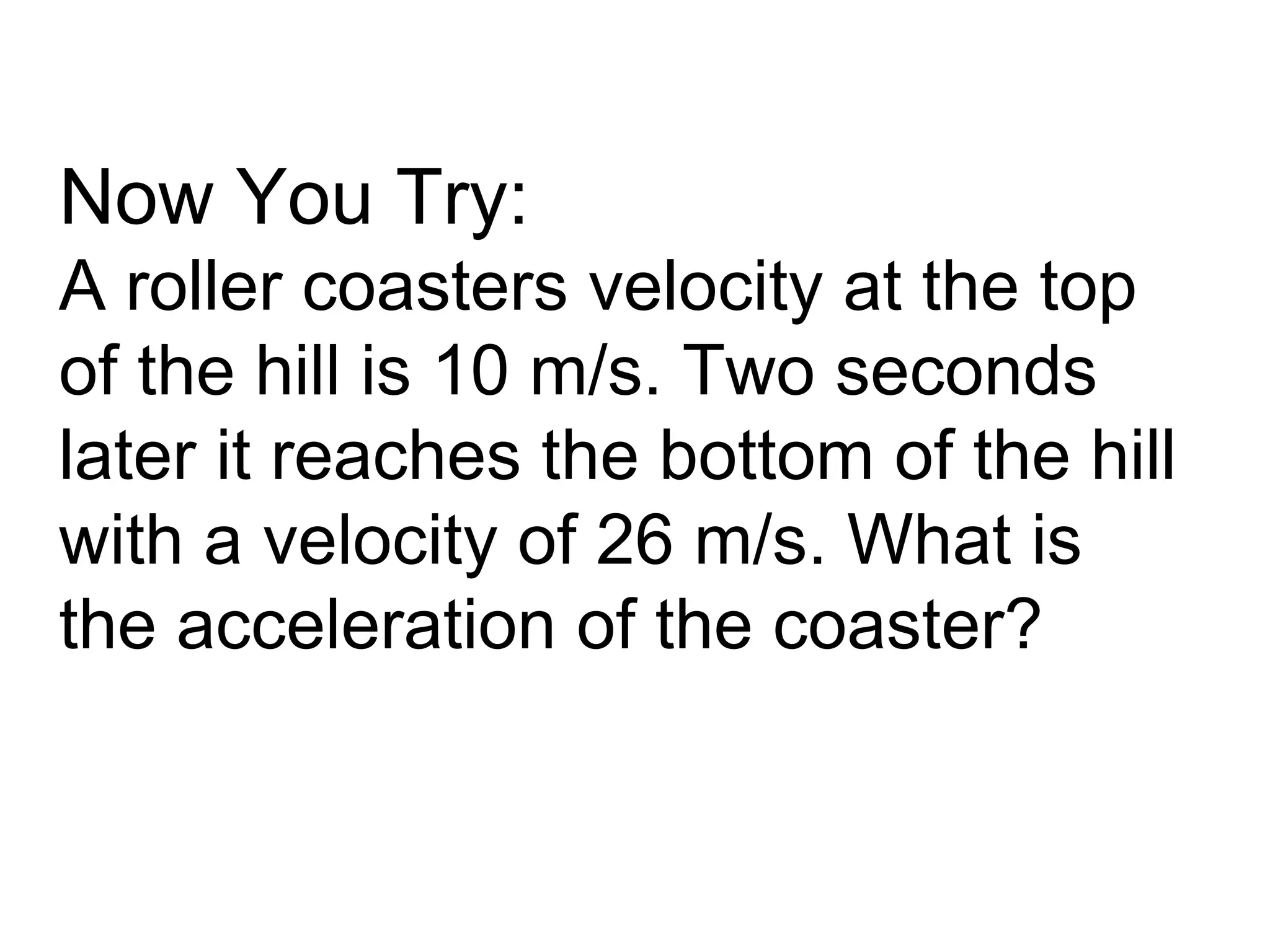 Now You Try:
A roller coasters velocity at the top
of the hill is 10 m/s. Two seconds
later it reaches the bottom of the hill
with a velocity of 26 m/s. What is
the acceleration of the coaster?
 