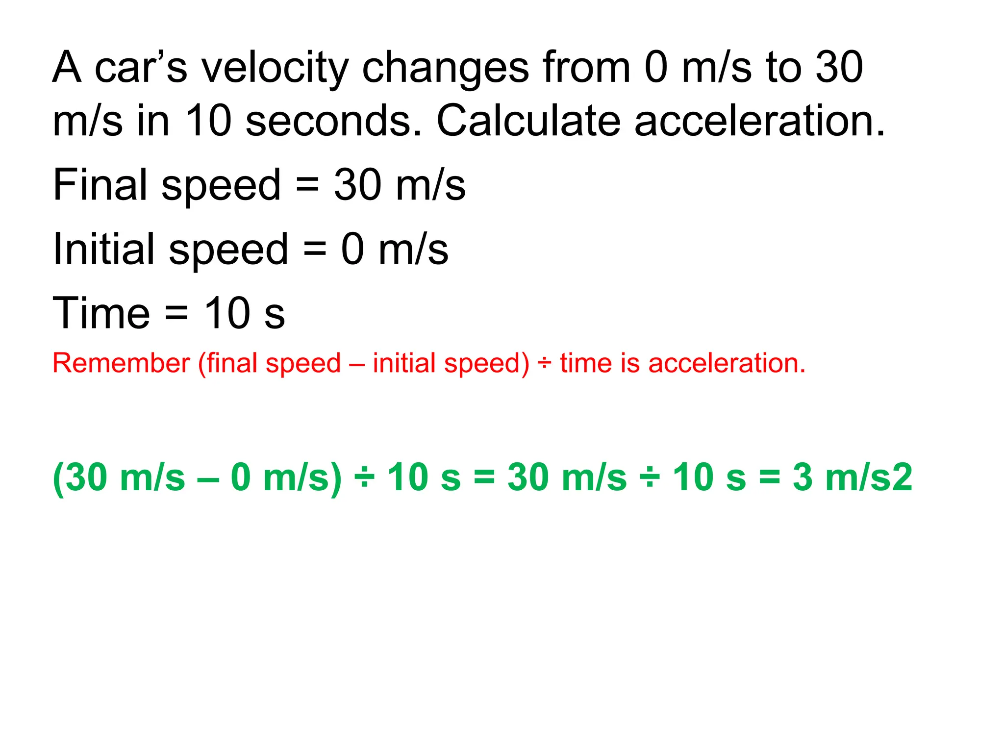 A car’s velocity changes from 0 m/s to 30
m/s in 10 seconds. Calculate acceleration.
Final speed = 30 m/s
Initial speed = 0 m/s
Time = 10 s
Remember (final speed – initial speed) ÷ time is acceleration.
(30 m/s – 0 m/s) ÷ 10 s = 30 m/s ÷ 10 s = 3 m/s2
 