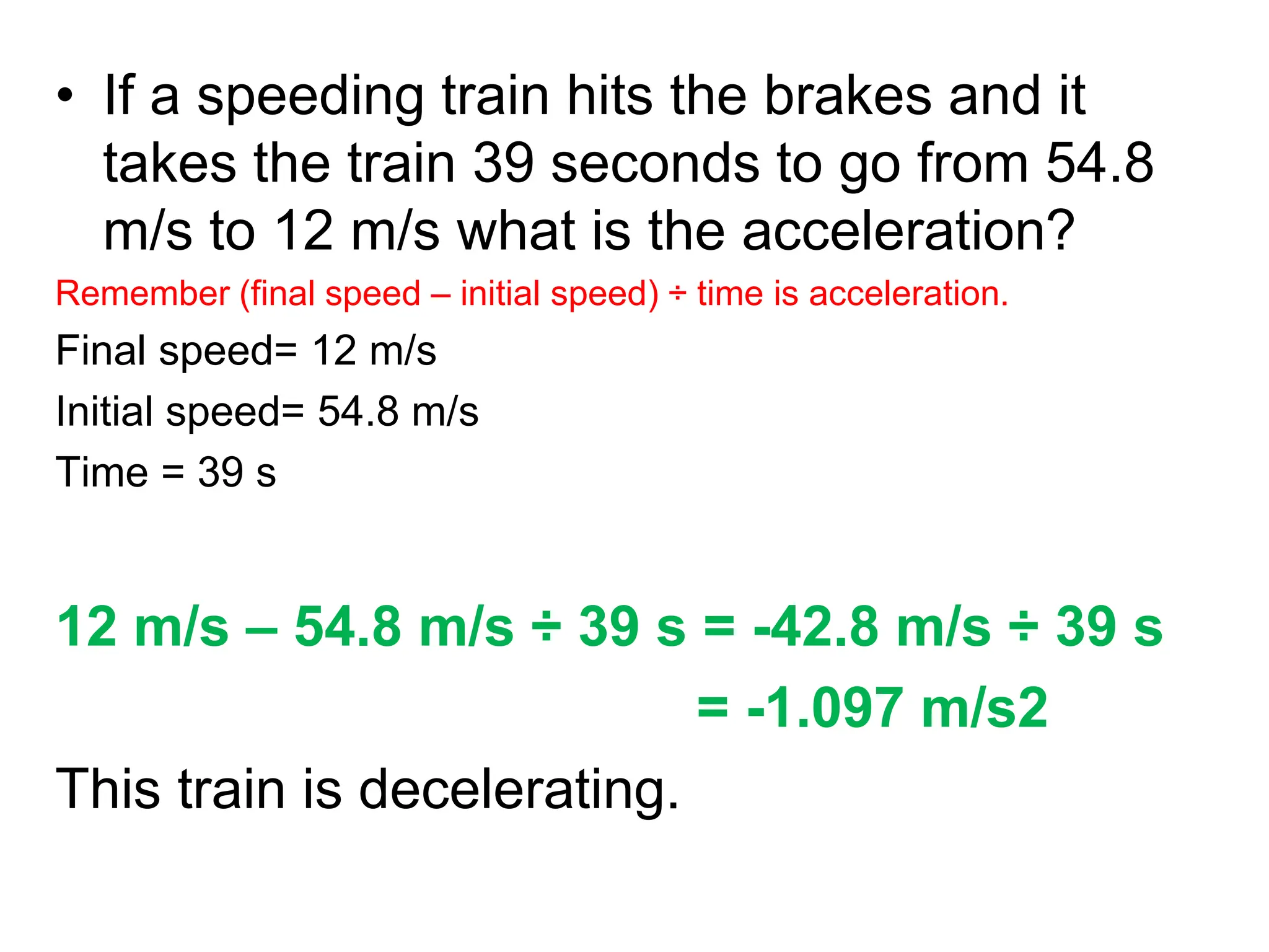 • If a speeding train hits the brakes and it
takes the train 39 seconds to go from 54.8
m/s to 12 m/s what is the acceleration?
Remember (final speed – initial speed) ÷ time is acceleration.
Final speed= 12 m/s
Initial speed= 54.8 m/s
Time = 39 s
12 m/s – 54.8 m/s ÷ 39 s = -42.8 m/s ÷ 39 s
= -1.097 m/s2
This train is decelerating.
 