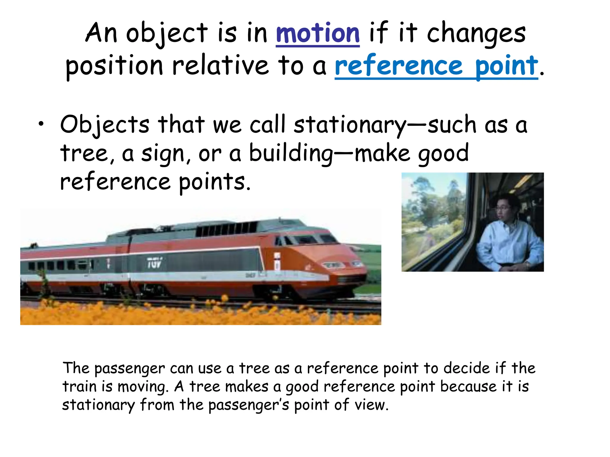 An object is in motion if it changes
position relative to a reference point.
• Objects that we call stationary—such as a
tree, a sign, or a building—make good
reference points.
The passenger can use a tree as a reference point to decide if the
train is moving. A tree makes a good reference point because it is
stationary from the passenger’s point of view.
 