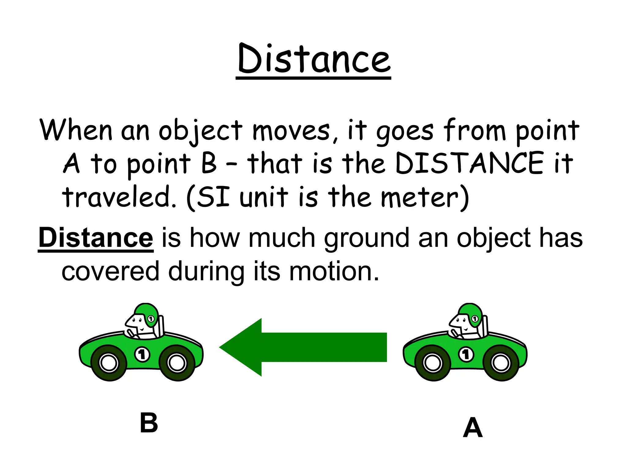 Distance
When an object moves, it goes from point
A to point B – that is the DISTANCE it
traveled. (SI unit is the meter)
Distance is how much ground an object has
covered during its motion.
A
B
 