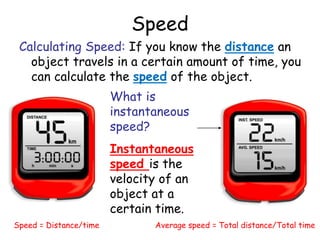 Speed
Calculating Speed: If you know the distance an
object travels in a certain amount of time, you
can calculate the speed of the object.
Speed = Distance/time Average speed = Total distance/Total time
What is
instantaneous
speed?
Instantaneous
speed is the
velocity of an
object at a
certain time.
 