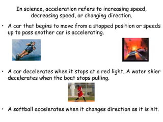 In science, acceleration refers to increasing speed,
decreasing speed, or changing direction.
• A car that begins to move from a stopped position or speeds
up to pass another car is accelerating.
• A car decelerates when it stops at a red light. A water skier
decelerates when the boat stops pulling.
• A softball accelerates when it changes direction as it is hit.
 