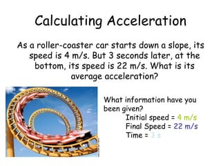 As a roller-coaster car starts down a slope, its
speed is 4 m/s. But 3 seconds later, at the
bottom, its speed is 22 m/s. What is its
average acceleration?
Calculating Acceleration
What information have you
been given?
Initial speed = 4 m/s
Final Speed = 22 m/s
Time = 3 s
 