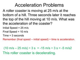 Acceleration Problems
A roller coaster is moving at 25 m/s at the
bottom of a hill. Three seconds later it reaches
the top of the hill moving at 10 m/s. What was
the acceleration of the coaster?
Initial Speed = 25 m/s
Final Speed = 10 m/s
Time = 3 seconds
Remember (final speed – initial speed) ÷ time is acceleration.
(10 m/s – 25 m/s) ÷ 3 s = -15 m/s ÷ 3 s = -5 m/s2
This roller coaster is decelerating.
 
