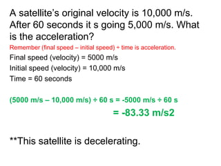 A satellite’s original velocity is 10,000 m/s.
After 60 seconds it s going 5,000 m/s. What
is the acceleration?
Remember (final speed – initial speed) ÷ time is acceleration.
Final speed (velocity) = 5000 m/s
Initial speed (velocity) = 10,000 m/s
Time = 60 seconds
(5000 m/s – 10,000 m/s) ÷ 60 s = -5000 m/s ÷ 60 s
= -83.33 m/s2
**This satellite is decelerating.
 
