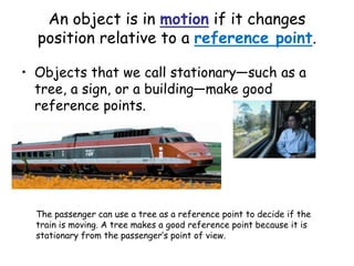 An object is in motion if it changes
position relative to a reference point.
• Objects that we call stationary—such as a
tree, a sign, or a building—make good
reference points.
The passenger can use a tree as a reference point to decide if the
train is moving. A tree makes a good reference point because it is
stationary from the passenger’s point of view.
 