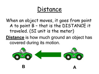 Distance
When an object moves, it goes from point
A to point B – that is the DISTANCE it
traveled. (SI unit is the meter)
Distance is how much ground an object has
covered during its motion.
A
B
 