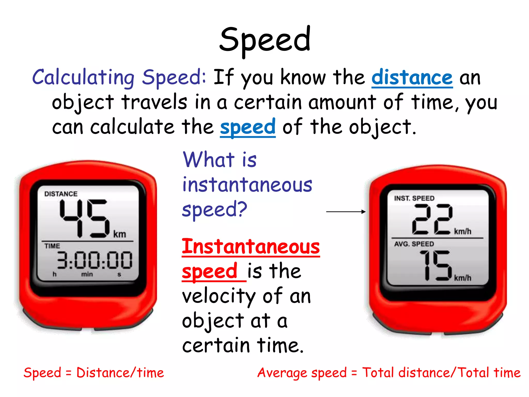 Speed
Calculating Speed: If you know the distance an
object travels in a certain amount of time, you
can calculate the speed of the object.
Speed = Distance/time Average speed = Total distance/Total time
What is
instantaneous
speed?
Instantaneous
speed is the
velocity of an
object at a
certain time.
 