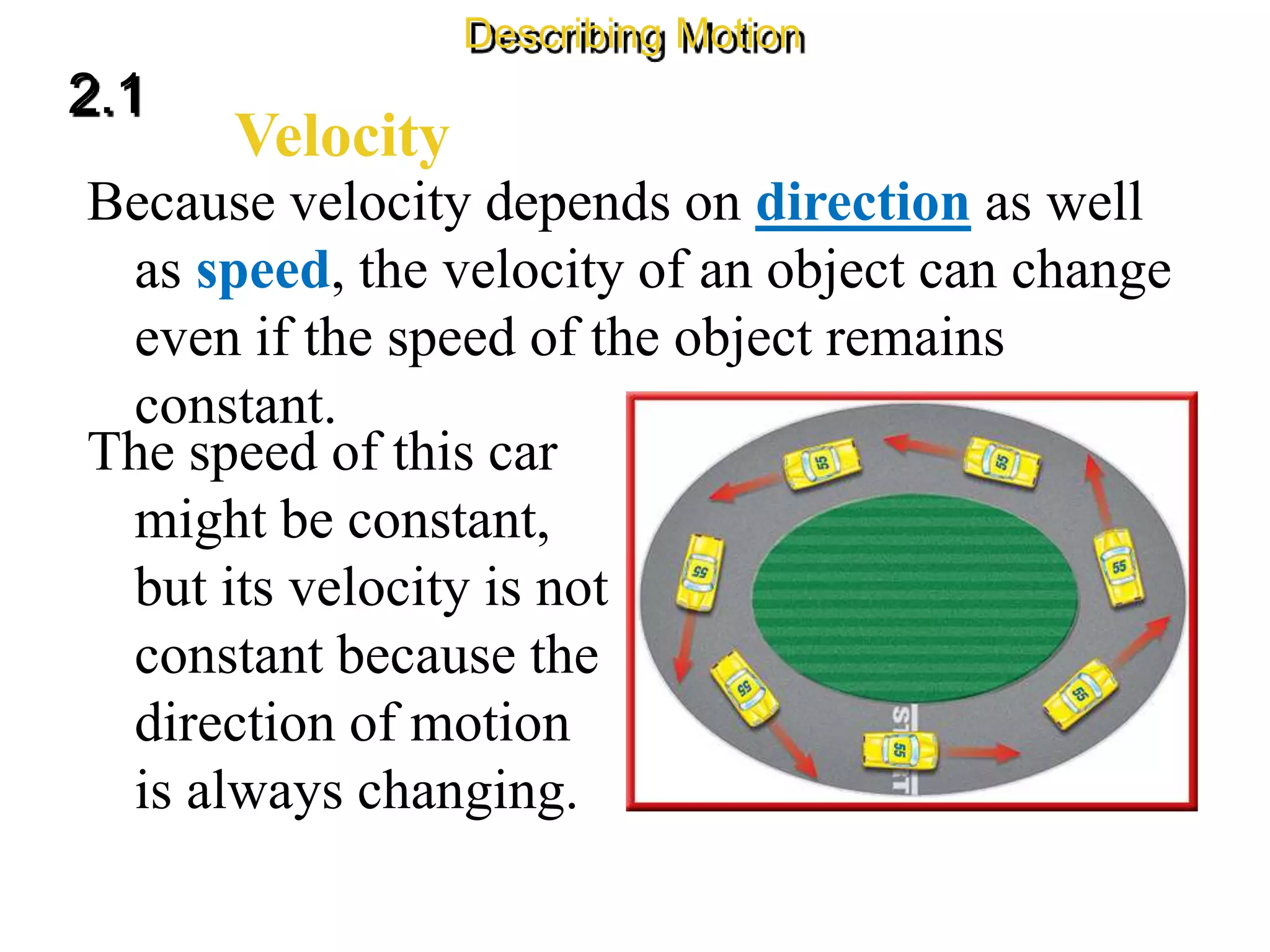 Because velocity depends on direction as well
as speed, the velocity of an object can change
even if the speed of the object remains
constant.
Velocity
2.1
Describing Motion
The speed of this car
might be constant,
but its velocity is not
constant because the
direction of motion
is always changing.
 