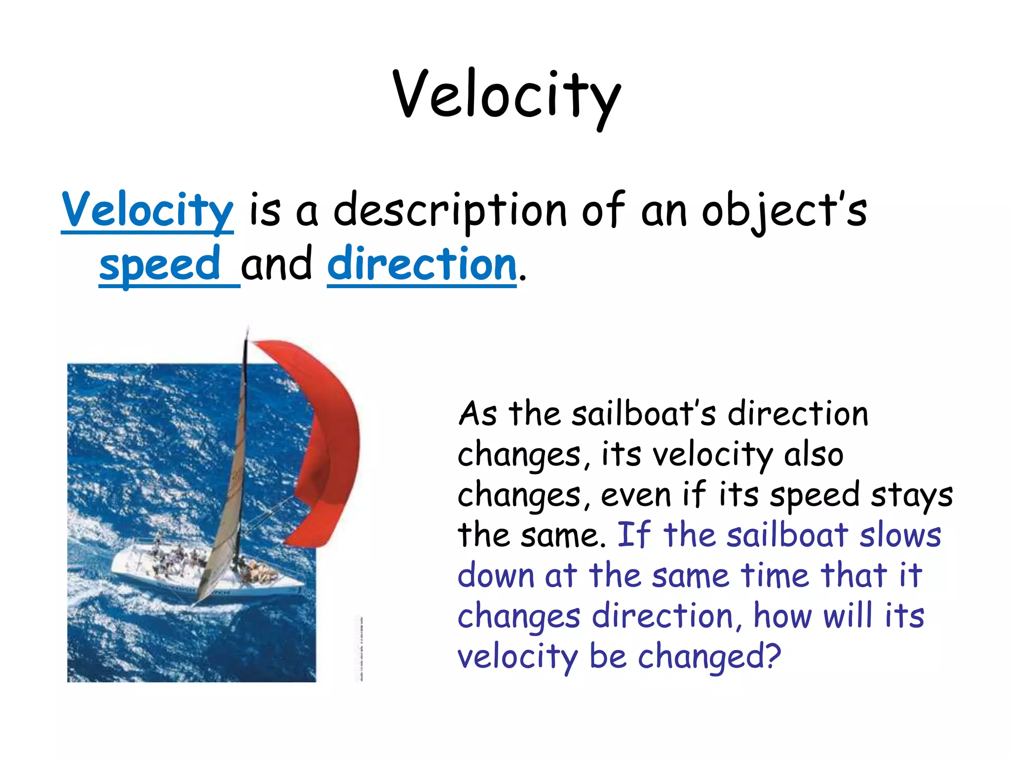 Velocity
Velocity is a description of an object’s
speed and direction.
As the sailboat’s direction
changes, its velocity also
changes, even if its speed stays
the same. If the sailboat slows
down at the same time that it
changes direction, how will its
velocity be changed?
 