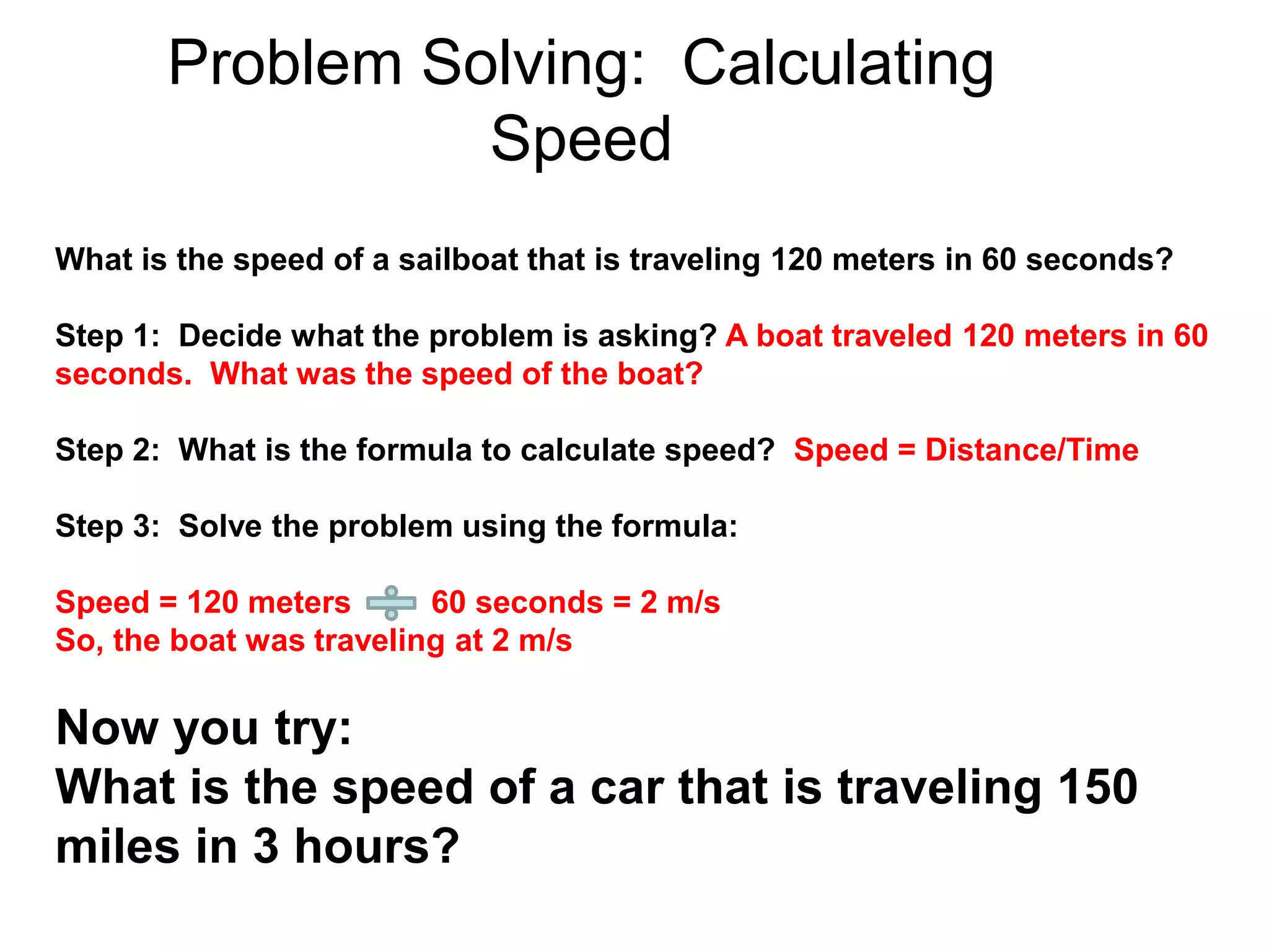 Problem Solving: Calculating
Speed
What is the speed of a sailboat that is traveling 120 meters in 60 seconds?
Step 1: Decide what the problem is asking? A boat traveled 120 meters in 60
seconds. What was the speed of the boat?
Step 2: What is the formula to calculate speed? Speed = Distance/Time
Step 3: Solve the problem using the formula:
Speed = 120 meters 60 seconds = 2 m/s
So, the boat was traveling at 2 m/s
Now you try:
What is the speed of a car that is traveling 150
miles in 3 hours?
 