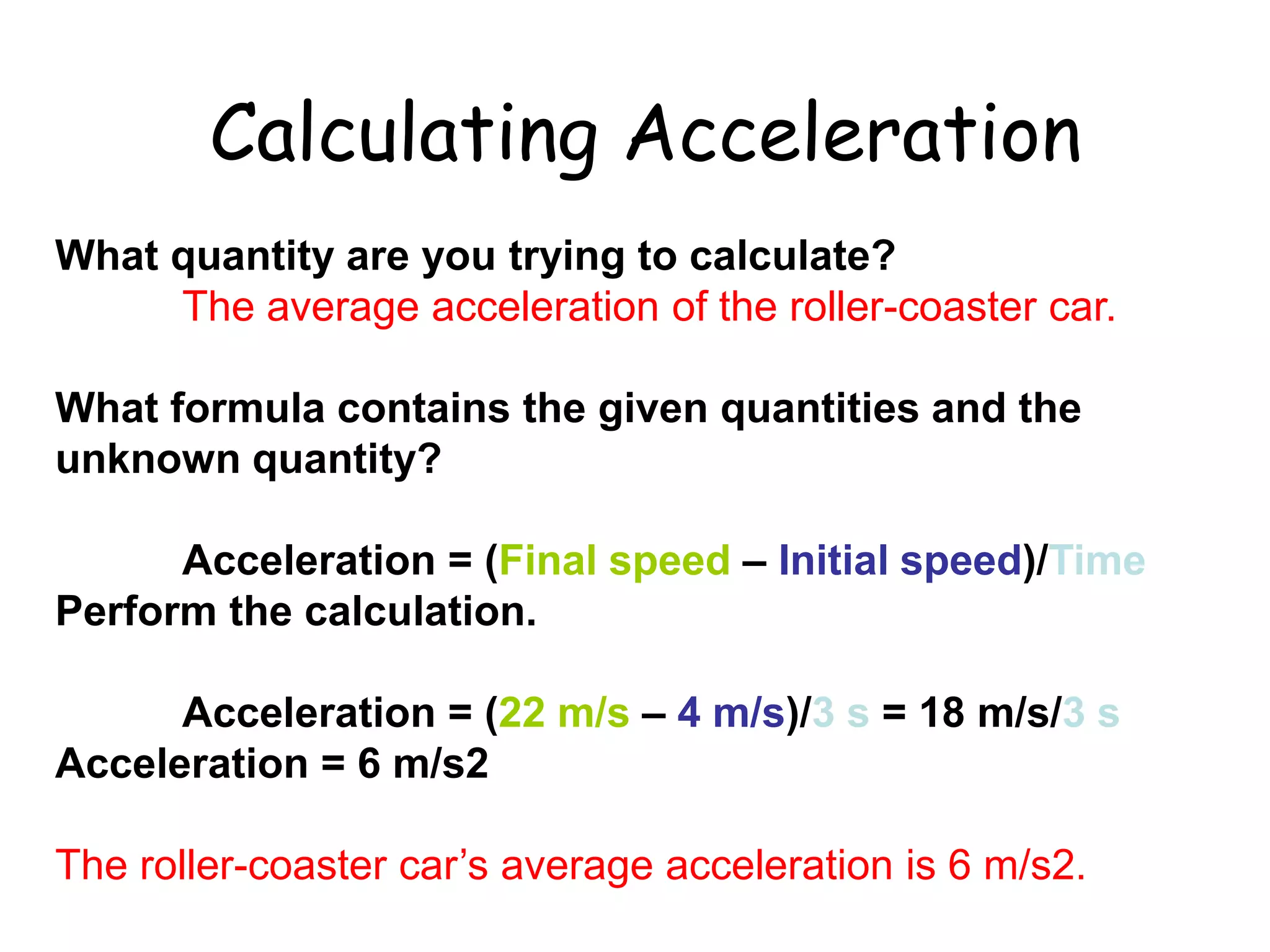What quantity are you trying to calculate?
The average acceleration of the roller-coaster car.
What formula contains the given quantities and the
unknown quantity?
Acceleration = (Final speed – Initial speed)/Time
Perform the calculation.
Acceleration = (22 m/s – 4 m/s)/3 s = 18 m/s/3 s
Acceleration = 6 m/s2
The roller-coaster car’s average acceleration is 6 m/s2.
Calculating Acceleration
 