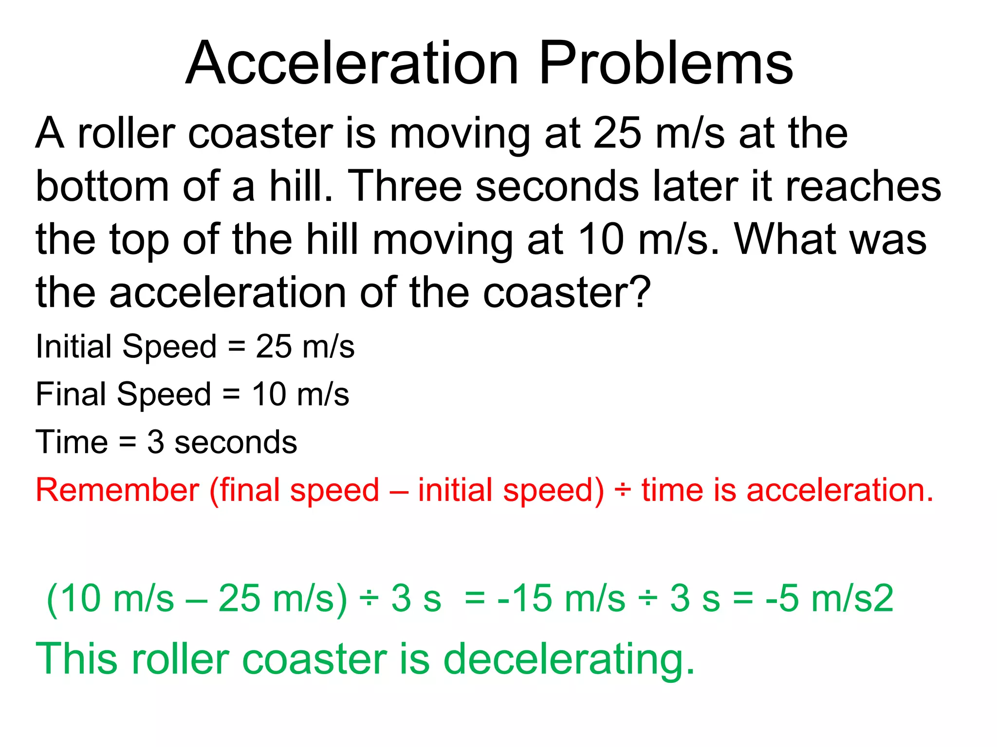 Acceleration Problems
A roller coaster is moving at 25 m/s at the
bottom of a hill. Three seconds later it reaches
the top of the hill moving at 10 m/s. What was
the acceleration of the coaster?
Initial Speed = 25 m/s
Final Speed = 10 m/s
Time = 3 seconds
Remember (final speed – initial speed) ÷ time is acceleration.
(10 m/s – 25 m/s) ÷ 3 s = -15 m/s ÷ 3 s = -5 m/s2
This roller coaster is decelerating.
 
