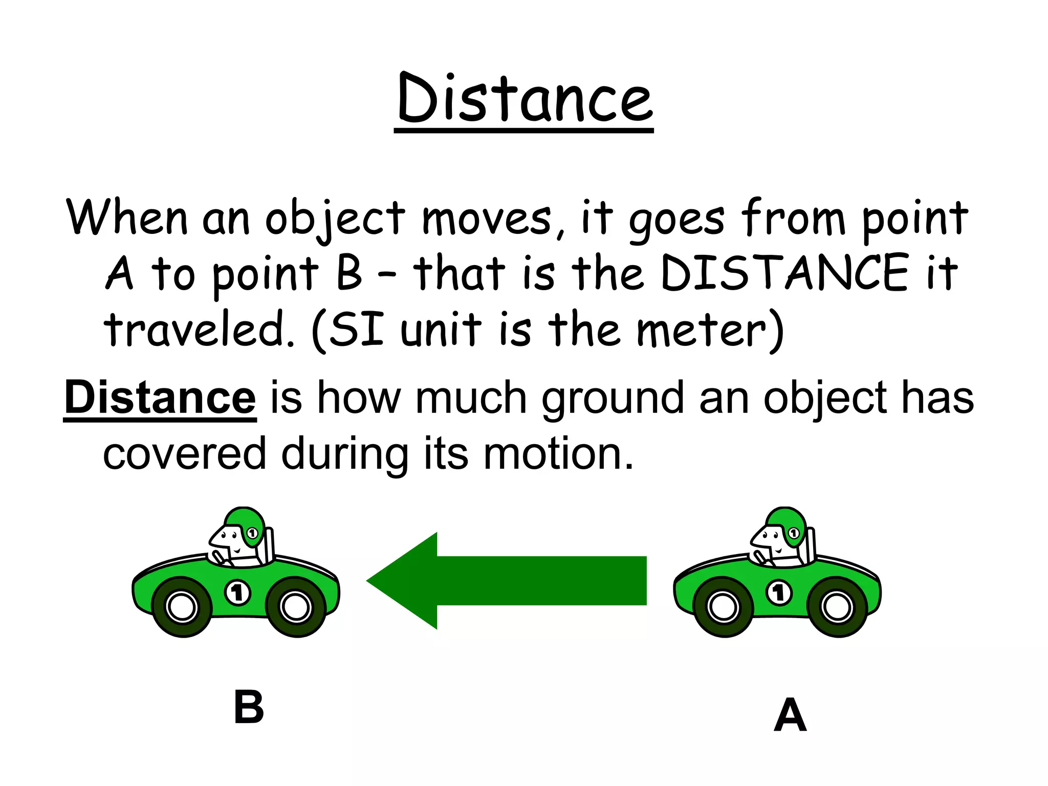 Distance
When an object moves, it goes from point
A to point B – that is the DISTANCE it
traveled. (SI unit is the meter)
Distance is how much ground an object has
covered during its motion.
A
B
 