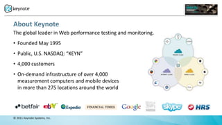 About Keynote
The global leader in Web performance testing and monitoring.
• Founded May 1995
• Public, U.S. NASDAQ: “KEYN”
• 4,000 customers
• On-demand infrastructure of over 4,000
  measurement computers and mobile devices
  in more than 275 locations around the world




© 2011 Keynote Systems, Inc.
 
