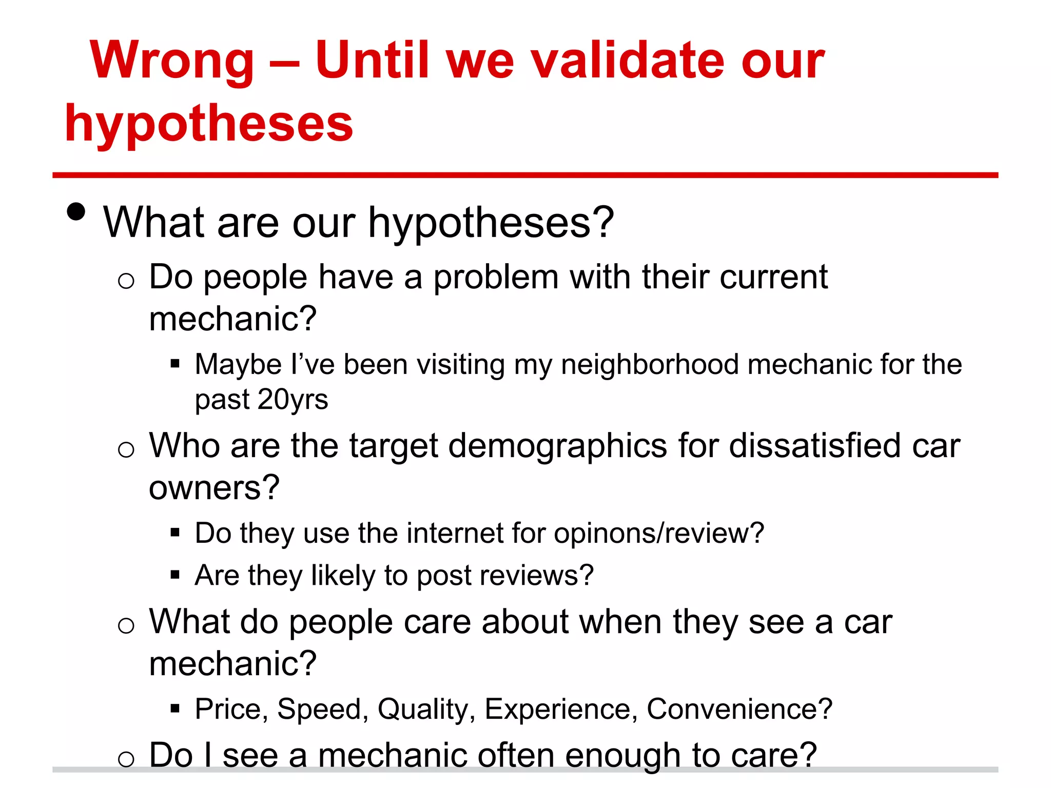 Wrong – Until we validate our
hypotheses
• What are our hypotheses?
  o Do people have a problem with their current
    mechanic?
      Maybe I’ve been visiting my neighborhood mechanic for the
       past 20yrs
  o Who are the target demographics for dissatisfied car
    owners?
      Do they use the internet for opinons/review?
      Are they likely to post reviews?
  o What do people care about when they see a car
    mechanic?
      Price, Speed, Quality, Experience, Convenience?
  o Do I see a mechanic often enough to care?
 