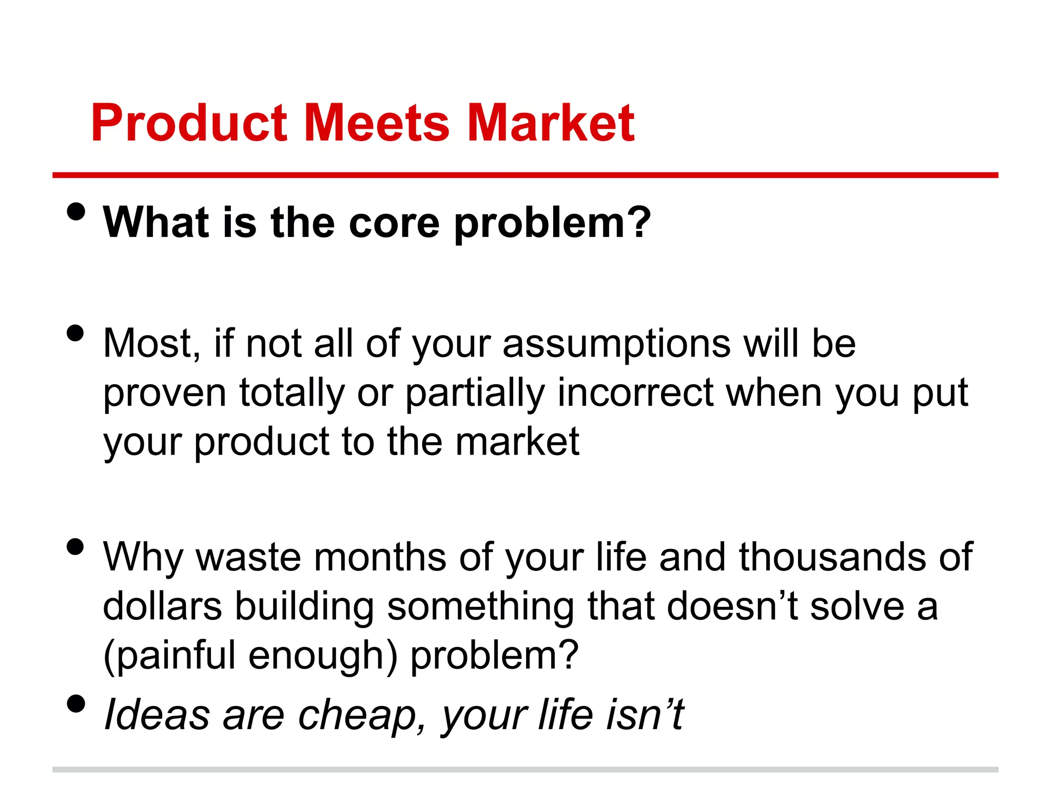 Product Meets Market
• What is the core problem?
• Most, if not all of your assumptions will be
  proven totally or partially incorrect when you put
  your product to the market

• Why waste months of your life and thousands of
  dollars building something that doesn’t solve a
  (painful enough) problem?
• Ideas are cheap, your life isn’t
 