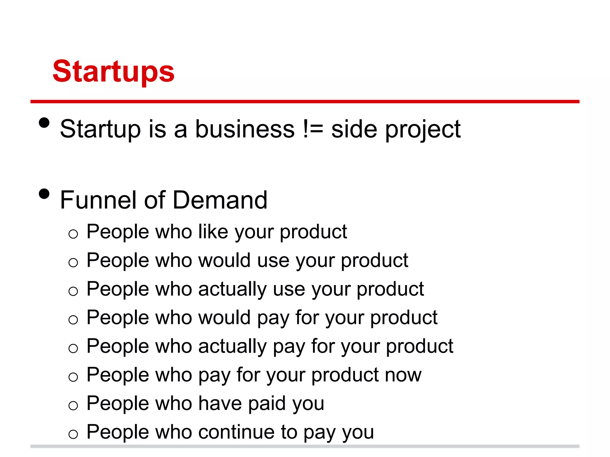Startups
• Startup is a business != side project
• Funnel of Demand
  o   People who like your product
  o   People who would use your product
  o   People who actually use your product
  o   People who would pay for your product
  o   People who actually pay for your product
  o   People who pay for your product now
  o   People who have paid you
  o   People who continue to pay you
 