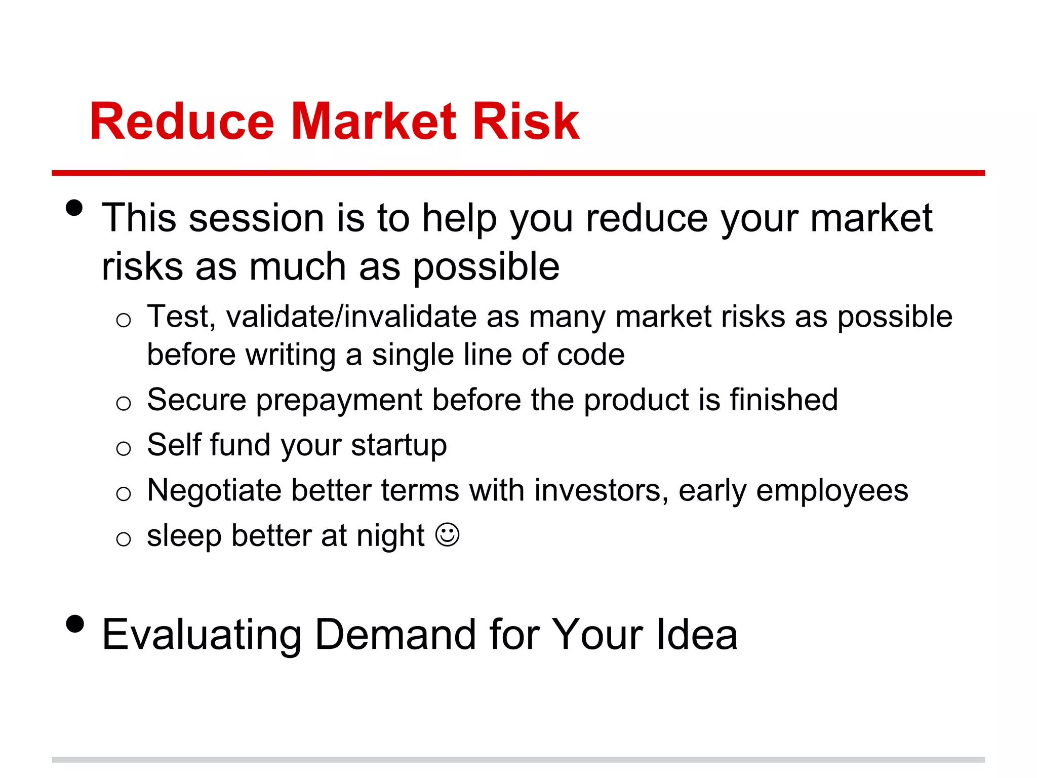 Reduce Market Risk
• This session is to help you reduce your market
  risks as much as possible
  o Test, validate/invalidate as many market risks as possible
    before writing a single line of code
  o Secure prepayment before the product is finished
  o Self fund your startup
  o Negotiate better terms with investors, early employees
  o sleep better at night 


• Evaluating Demand for Your Idea
 