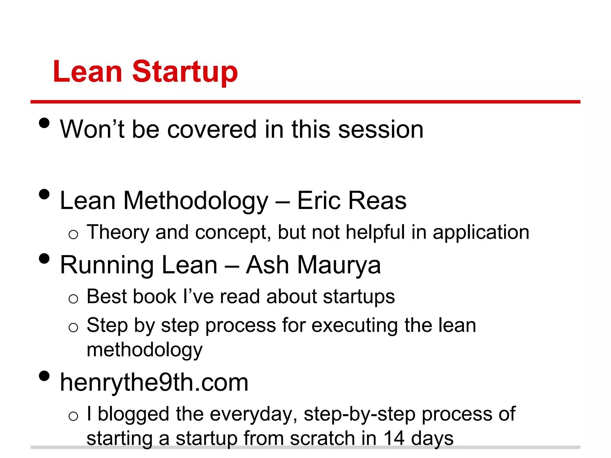 Lean Startup
• Won’t be covered in this session
• Lean Methodology – Eric Reas
  o Theory and concept, but not helpful in application
• Running Lean – Ash Maurya
  o Best book I’ve read about startups
  o Step by step process for executing the lean
    methodology
• henrythe9th.com
  o I blogged the everyday, step-by-step process of
    starting a startup from scratch in 14 days
 
