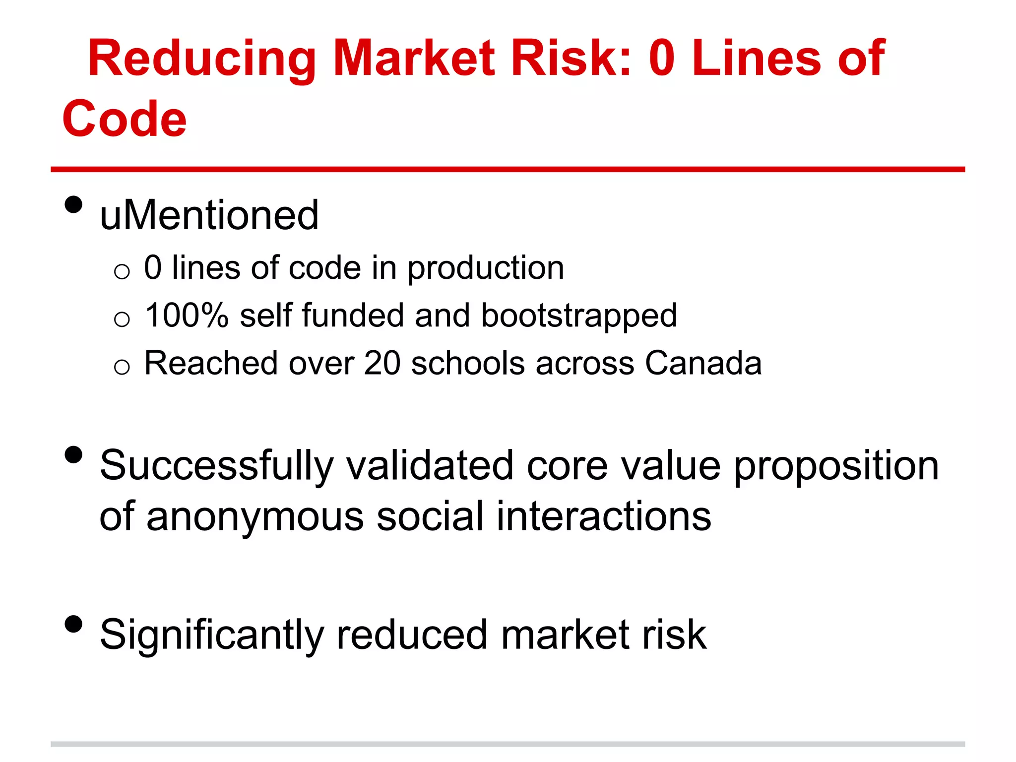 Reducing Market Risk: 0 Lines of
Code
• uMentioned
  o 0 lines of code in production
  o 100% self funded and bootstrapped
  o Reached over 20 schools across Canada


• Successfully validated core value proposition
  of anonymous social interactions

• Significantly reduced market risk
 