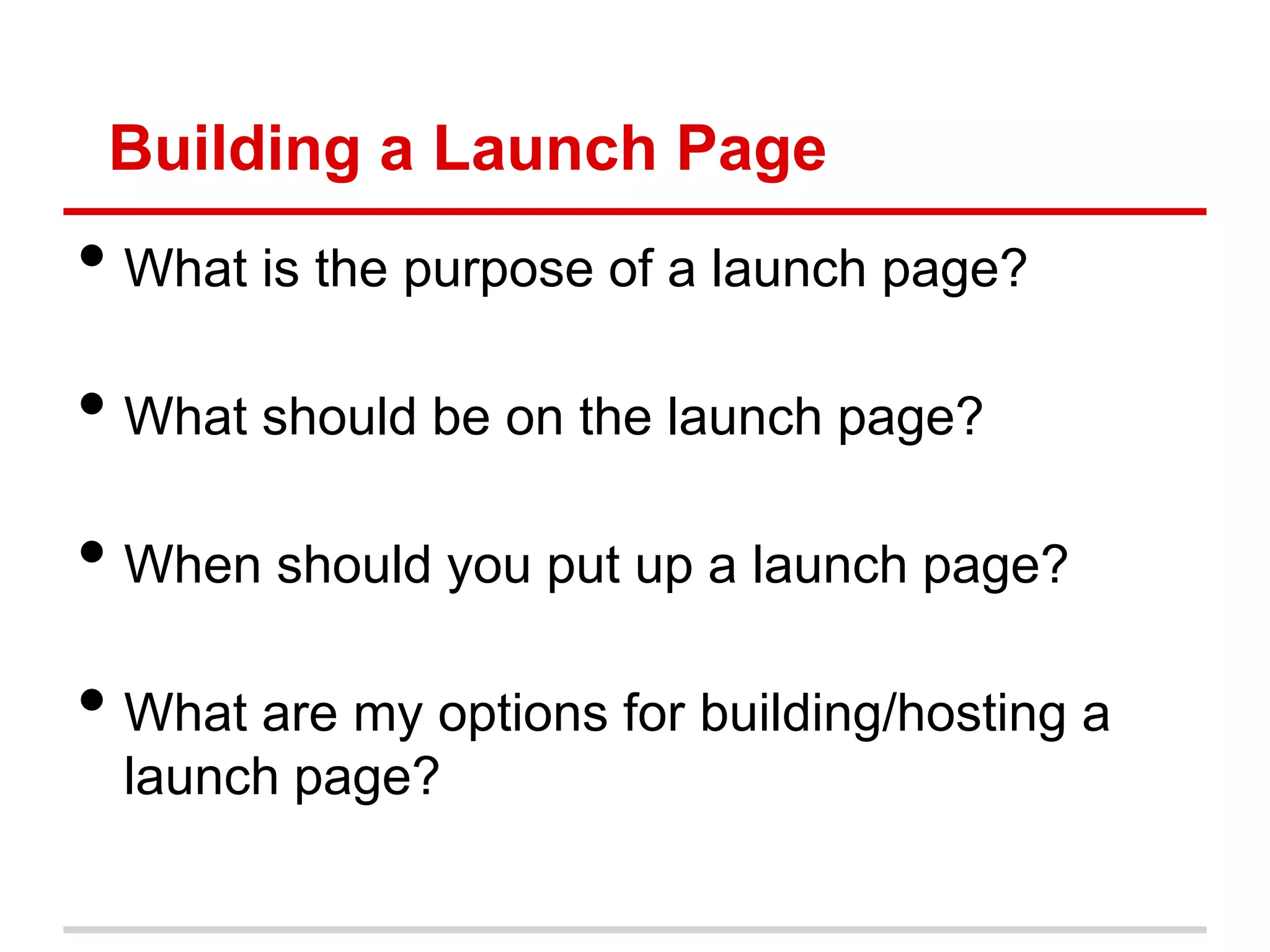 Building a Launch Page
• What is the purpose of a launch page?
• What should be on the launch page?
• When should you put up a launch page?
• What are my options for building/hosting a
  launch page?
 