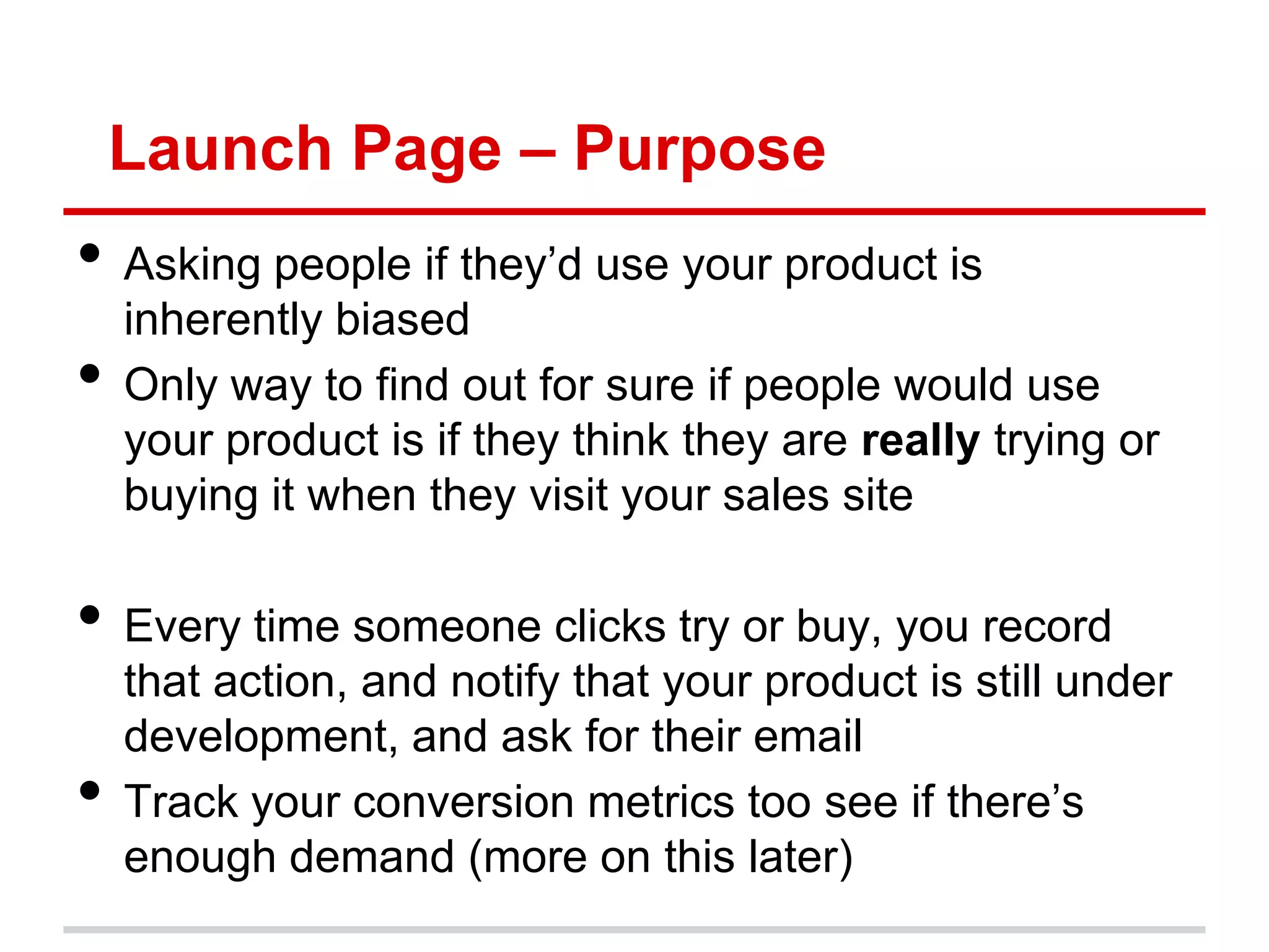 Launch Page – Purpose
• Asking people if they’d use your product is
    inherently biased
•   Only way to find out for sure if people would use
    your product is if they think they are really trying or
    buying it when they visit your sales site

• Every time someone clicks try or buy, you record
    that action, and notify that your product is still under
    development, and ask for their email
•   Track your conversion metrics too see if there’s
    enough demand (more on this later)
 
