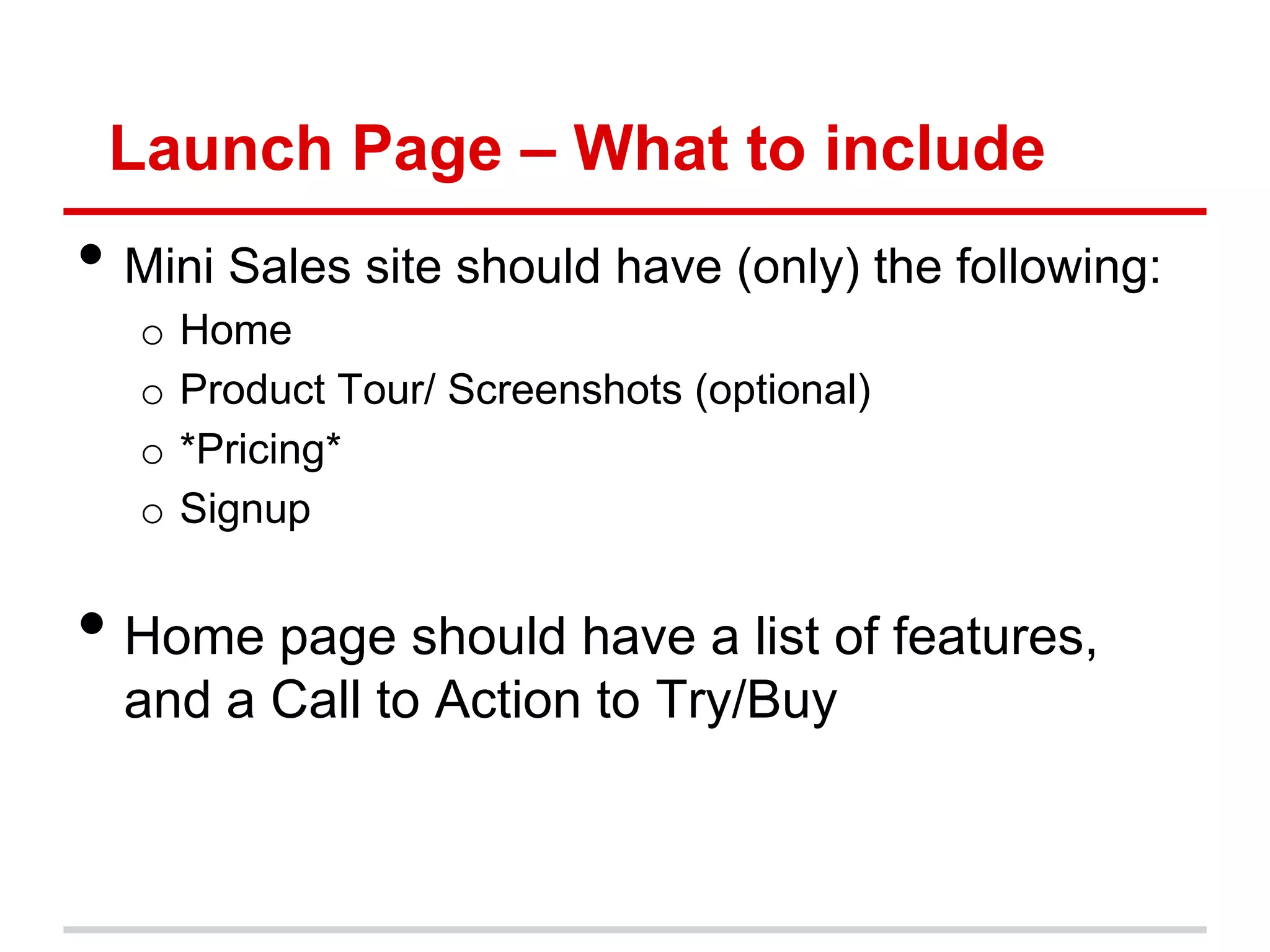 Launch Page – What to include
• Mini Sales site should have (only) the following:
  o   Home
  o   Product Tour/ Screenshots (optional)
  o   *Pricing*
  o   Signup


• Home page should have a list of features,
  and a Call to Action to Try/Buy
 