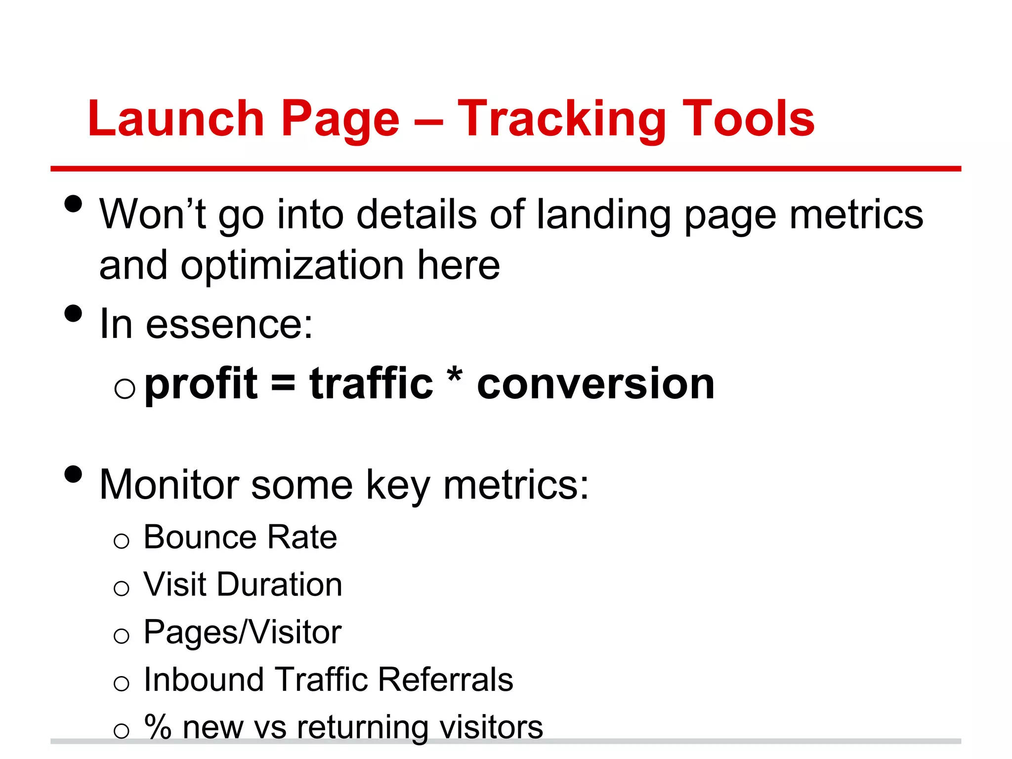 Launch Page – Tracking Tools
• Won’t go into details of landing page metrics
    and optimization here
•   In essence:
    o profit = traffic * conversion

• Monitor some key metrics:
    o   Bounce Rate
    o   Visit Duration
    o   Pages/Visitor
    o   Inbound Traffic Referrals
    o   % new vs returning visitors
 