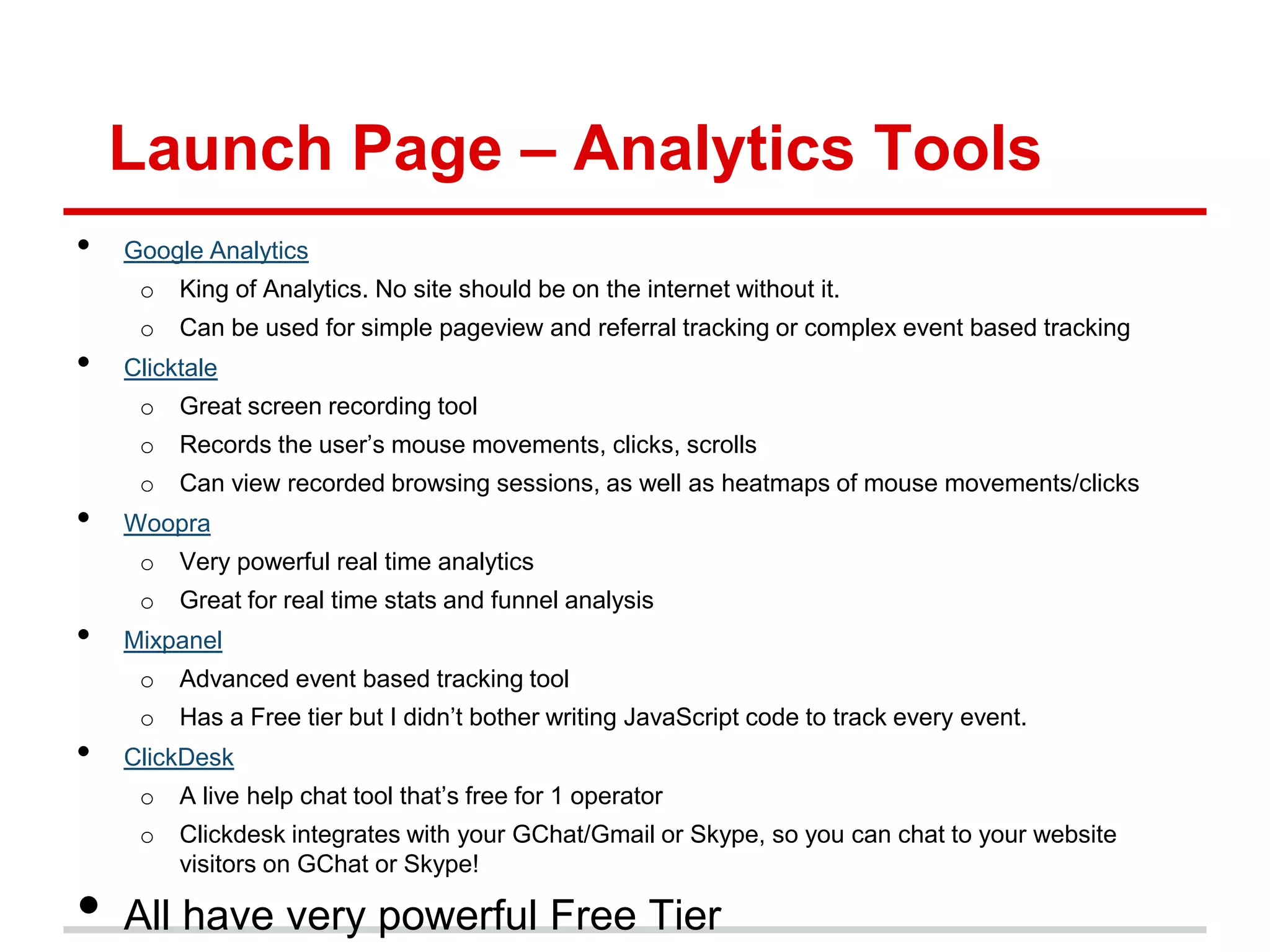 Launch Page – Analytics Tools
•   Google Analytics
     o   King of Analytics. No site should be on the internet without it.
     o   Can be used for simple pageview and referral tracking or complex event based tracking
•   Clicktale
     o   Great screen recording tool
     o   Records the user’s mouse movements, clicks, scrolls
     o   Can view recorded browsing sessions, as well as heatmaps of mouse movements/clicks
•   Woopra
     o   Very powerful real time analytics
     o   Great for real time stats and funnel analysis
•   Mixpanel
     o   Advanced event based tracking tool
     o   Has a Free tier but I didn’t bother writing JavaScript code to track every event.
•   ClickDesk
     o   A live help chat tool that’s free for 1 operator
     o   Clickdesk integrates with your GChat/Gmail or Skype, so you can chat to your website
         visitors on GChat or Skype!

•   All have very powerful Free Tier
 