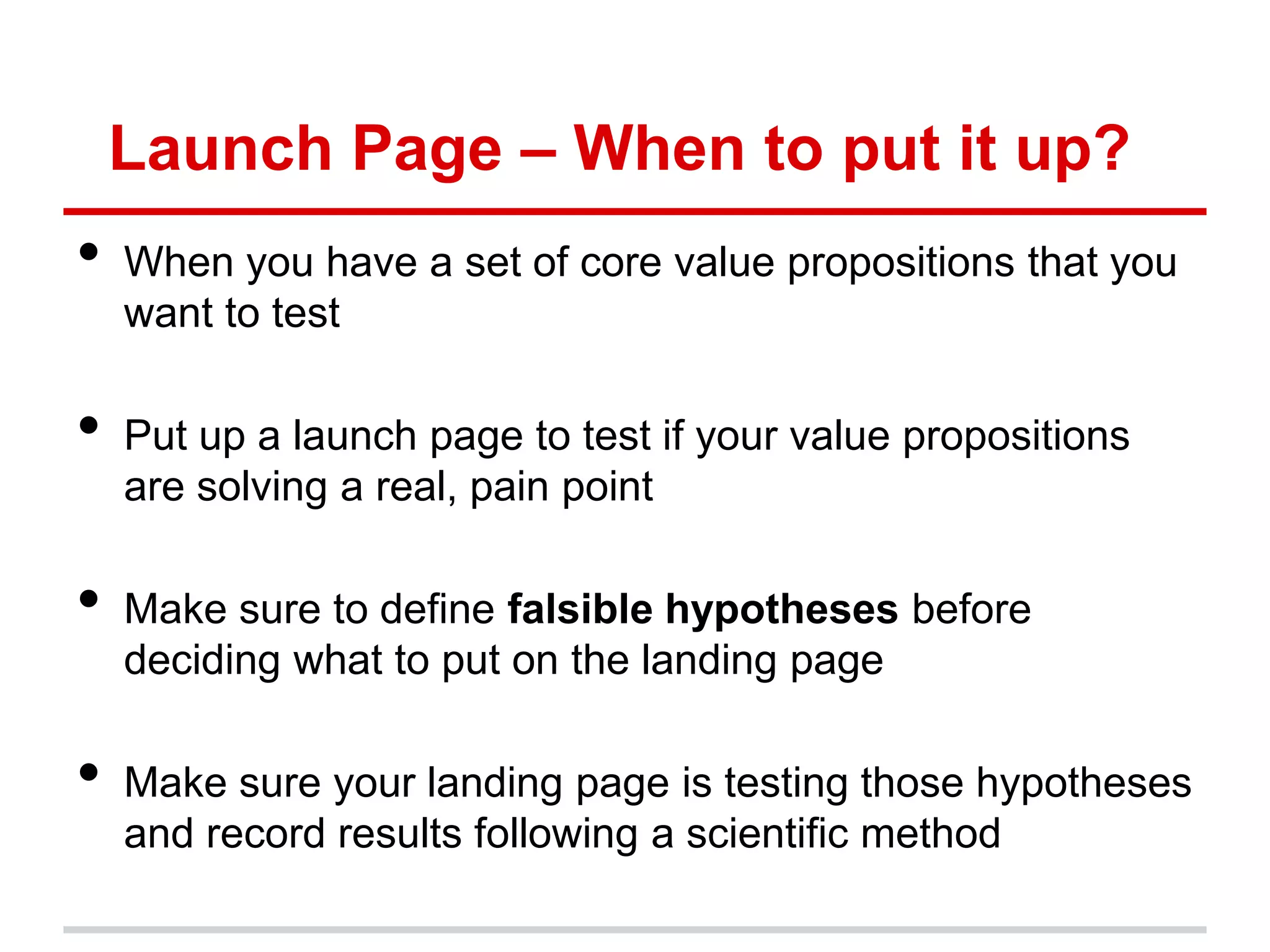 Launch Page – When to put it up?
•   When you have a set of core value propositions that you
    want to test

•   Put up a launch page to test if your value propositions
    are solving a real, pain point

•   Make sure to define falsible hypotheses before
    deciding what to put on the landing page

•   Make sure your landing page is testing those hypotheses
    and record results following a scientific method
 