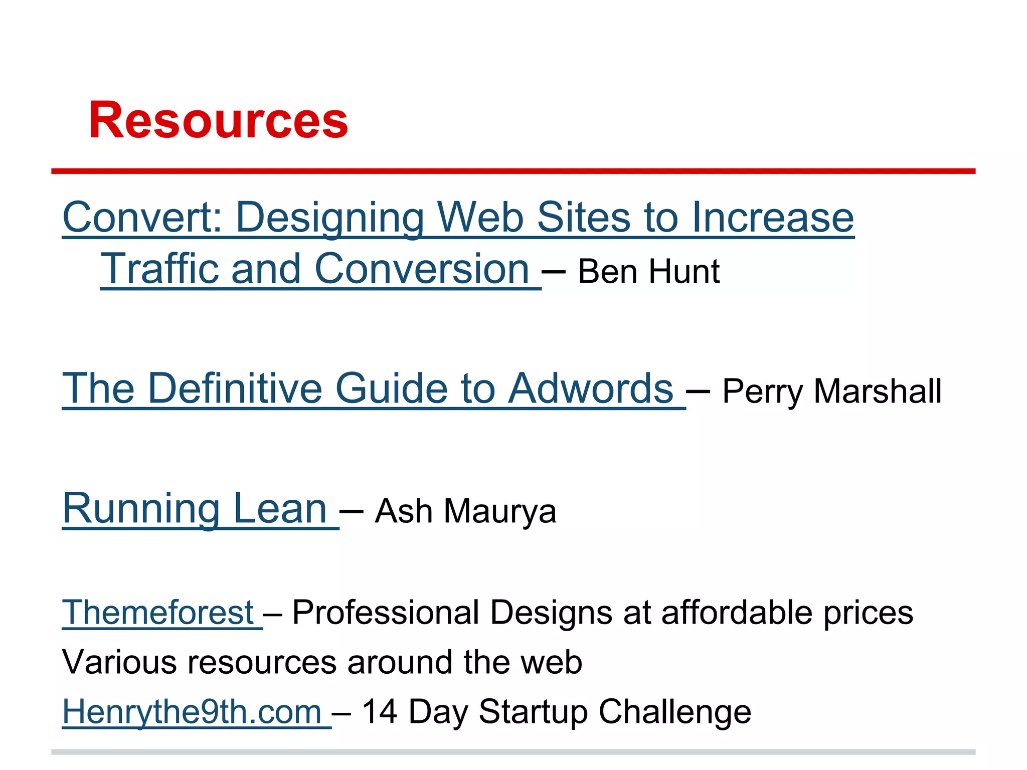 Resources
Convert: Designing Web Sites to Increase
 Traffic and Conversion – Ben Hunt

The Definitive Guide to Adwords – Perry Marshall

Running Lean – Ash Maurya

Themeforest – Professional Designs at affordable prices
Various resources around the web
Henrythe9th.com – 14 Day Startup Challenge
 