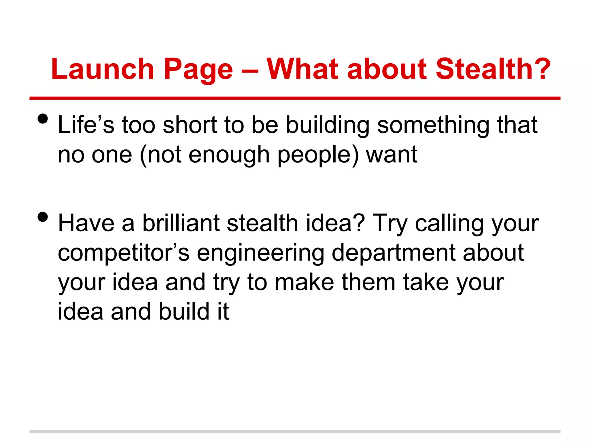 Launch Page – What about Stealth?
• Life’s too short to be building something that
  no one (not enough people) want

• Have a brilliant stealth idea? Try calling your
  competitor’s engineering department about
  your idea and try to make them take your
  idea and build it
 