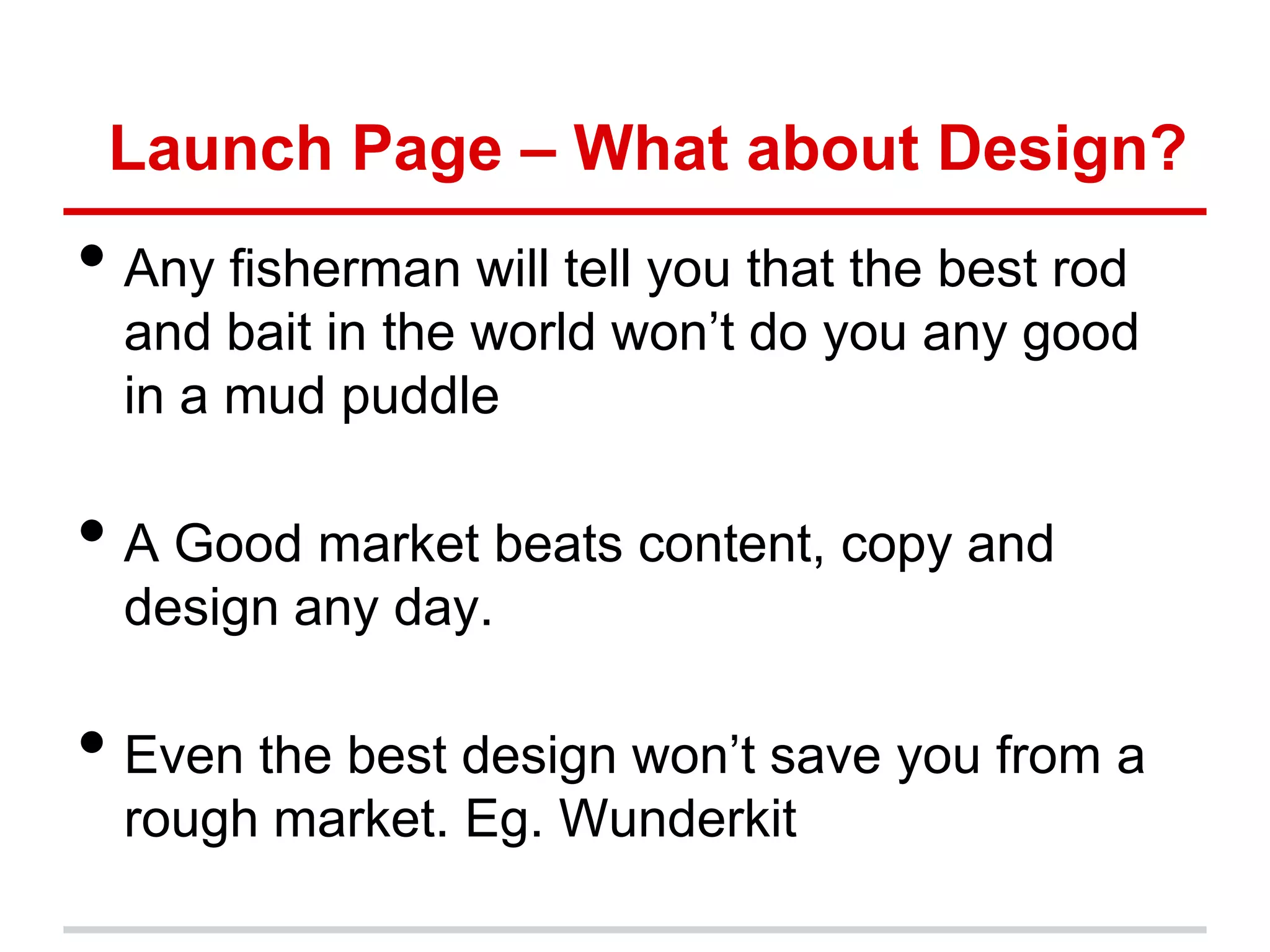 Launch Page – What about Design?
• Any fisherman will tell you that the best rod
  and bait in the world won’t do you any good
  in a mud puddle

• A Good market beats content, copy and
  design any day.

• Even the best design won’t save you from a
  rough market. Eg. Wunderkit
 