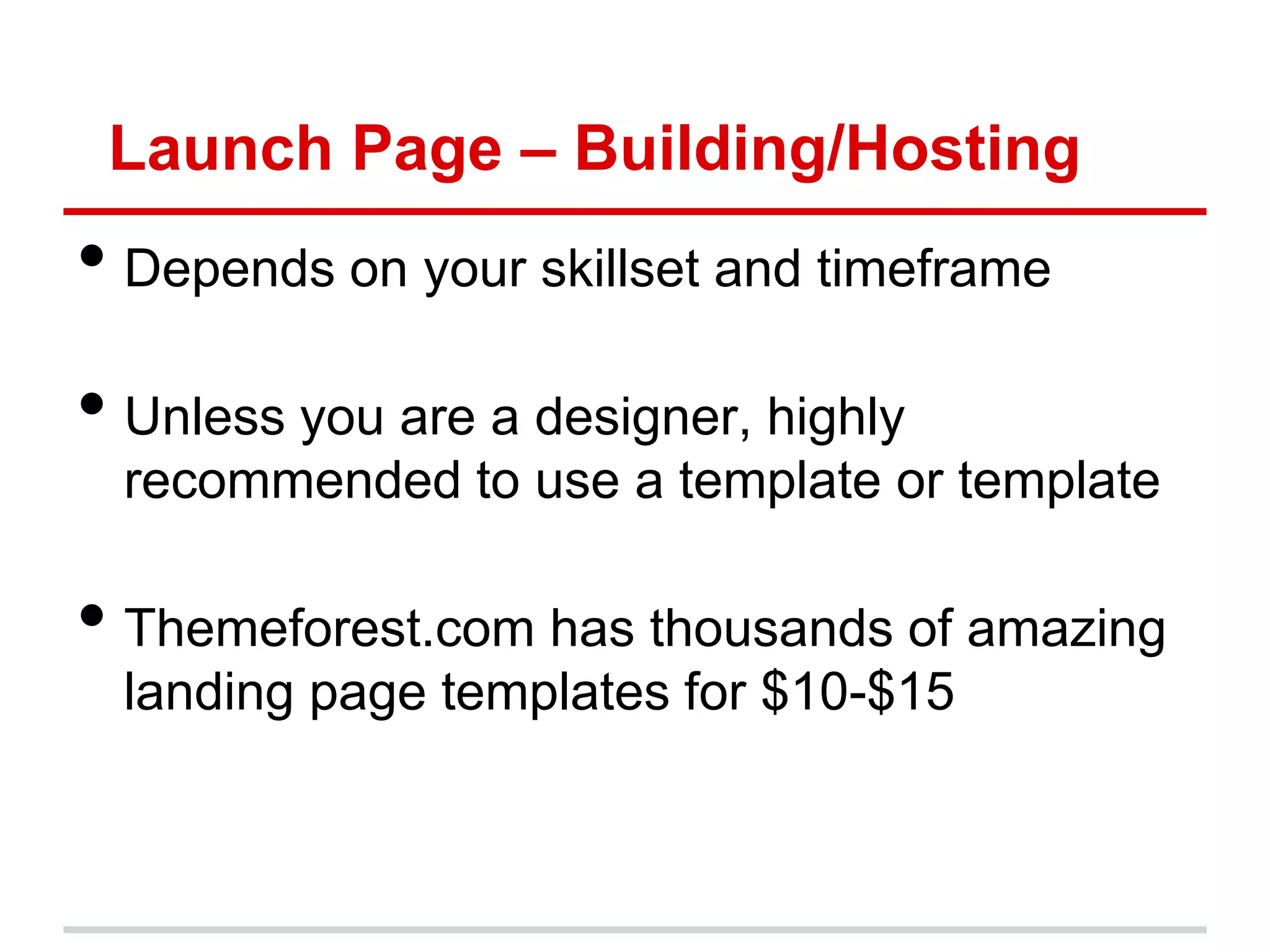 Launch Page – Building/Hosting
• Depends on your skillset and timeframe
• Unless you are a designer, highly
  recommended to use a template or template

• Themeforest.com has thousands of amazing
  landing page templates for $10-$15
 